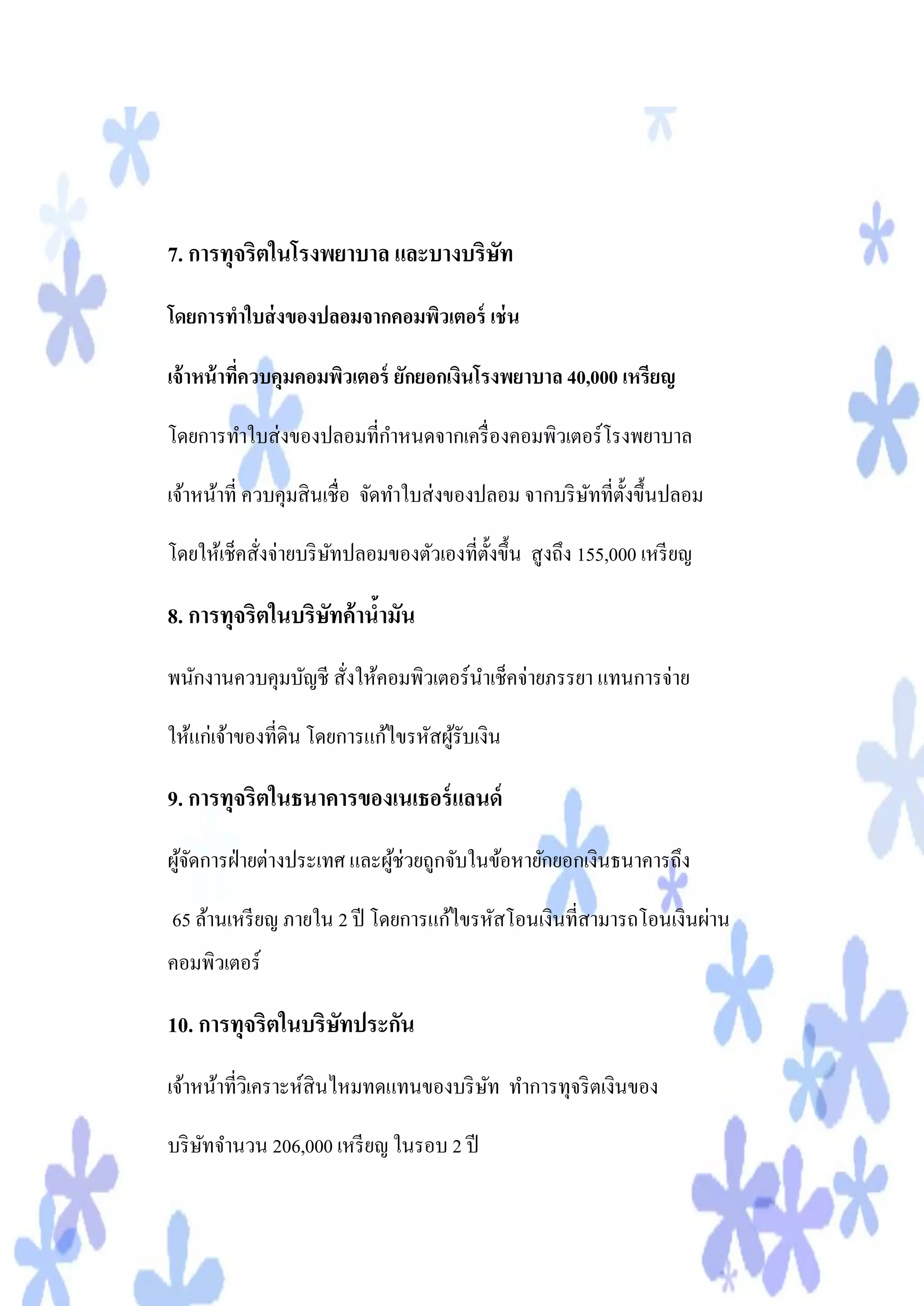 7. การทุจริตในโรงพยาบาล และบางบริษท
                                  ั

โดยการทาใบส่ งของปลอมจากคอมพิวเตอร์ เช่ น

เจ้ าหน้ าทีควบคุมคอมพิวเตอร์ ยักยอกเงินโรงพยาบาล 40,000 เหรียญ
            ่

โดยการทาใบส่ งของปลอมที่กาหนดจากเครื่ องคอมพิวเตอร์โรงพยาบาล

เจ้าหน้าที่ ควบคุมสิ นเชื่อ จัดทาใบส่ งของปลอม จากบริ ษทที่ต้ งขึ้นปลอม
                                                       ั ั

โดยให้เช็คสั่งจ่ายบริ ษทปลอมของตัวเองที่ต้ งขึ้น สู งถึง 155,000 เหรี ยญ
                       ั                   ั

8. การทุจริตในบริษทค้านามัน
                  ั    ้
พนักงานควบคุมบัญชี สั่งให้คอมพิวเตอร์นาเช็คจ่ายภรรยา แทนการจ่าย

ให้แก่เจ้าของที่ดิน โดยการแก้ไขรหัสผูรับเงิน
                                     ้

9. การทุจริตในธนาคารของเนเธอร์ แลนด์
ผูจดการฝ่ ายต่างประเทศ และผูช่วยถูกจับในข้อหายักยอกเงินธนาคารถึง
  ้ั                        ้

65 ล้านเหรี ยญ ภายใน 2 ปี โดยการแก้ไขรหัสโอนเงินที่สามารถโอนเงินผ่าน
คอมพิวเตอร์

10. การทุจริตในบริษทประกัน
                   ั
เจ้าหน้าที่วเิ คราะห์สินไหมทดแทนของบริ ษท ทาการทุจริ ตเงินของ
                                        ั

บริ ษทจานวน 206,000 เหรี ยญ ในรอบ 2 ปี
     ั
 