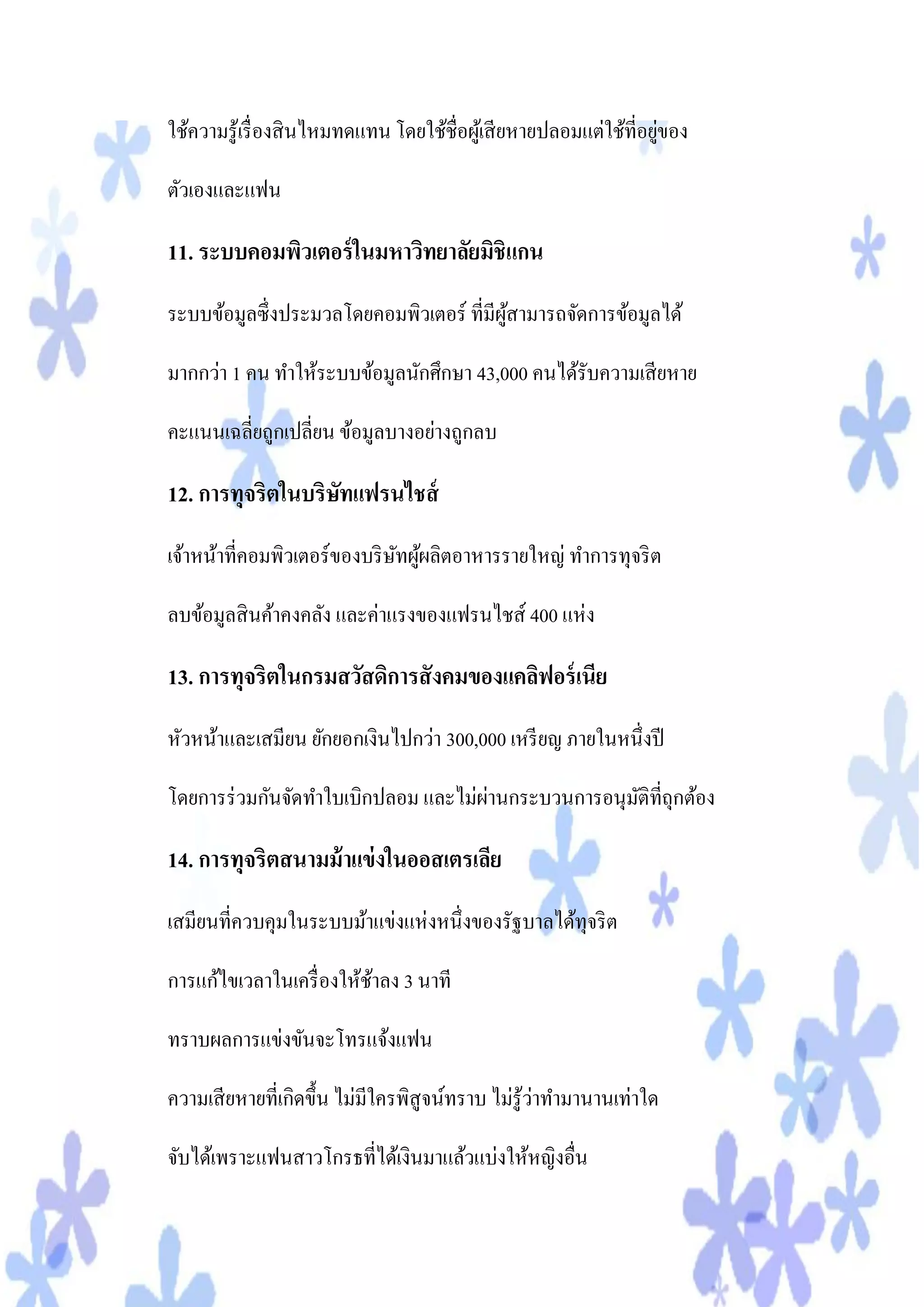 ่
ใช้ความรู ้เรื่ องสิ นไหมทดแทน โดยใช้ชื่อผูเ้ สี ยหายปลอมแต่ใช้ที่อยูของ

ตัวเองและแฟน

11. ระบบคอมพิวเตอร์ ในมหาวิทยาลัยมิชิแกน
ระบบข้อมูลซึ่งประมวลโดยคอมพิวเตอร์ ที่มีผสามารถจัดการข้อมูลได้
                                         ู้

มากกว่า 1 คน ทาให้ระบบข้อมูลนักศึกษา 43,000 คนได้รับความเสี ยหาย

คะแนนเฉลี่ยถูกเปลี่ยน ข้อมูลบางอย่างถูกลบ

12. การทุจริตในบริษทแฟรนไชส์
                   ั
เจ้าหน้าที่คอมพิวเตอร์ของบริ ษทผูผลิตอาหารรายใหญ่ ทาการทุจริ ต
                              ั ้

ลบข้อมูลสิ นค้าคงคลัง และค่าแรงของแฟรนไชส์ 400 แห่ง

13. การทุจริตในกรมสวัสดิการสังคมของแคลิฟอร์ เนีย
หัวหน้าและเสมียน ยักยอกเงินไปกว่า 300,000 เหรี ยญ ภายในหนึ่งปี

                                     ่
โดยการร่ วมกันจัดทาใบเบิกปลอม และไม่ผานกระบวนการอนุมติที่ถุกต้อง
                                                    ั

14. การทุจริตสนามม้ าแข่ งในออสเตรเลีย
เสมียนที่ควบคุมในระบบม้าแข่งแห่งหนึ่งของรัฐบาลได้ทุจริ ต

การแก้ไขเวลาในเครื่ องให้ชาลง 3 นาที
                          ้

ทราบผลการแข่งขันจะโทรแจ้งแฟน

                                                   ่
ความเสี ยหายที่เกิดขึ้น ไม่มีใครพิสูจน์ทราบ ไม่รู้วาทามานานเท่าใด

จับได้เพราะแฟนสาวโกรธที่ได้เงินมาแล้วแบ่งให้หญิงอื่น
 