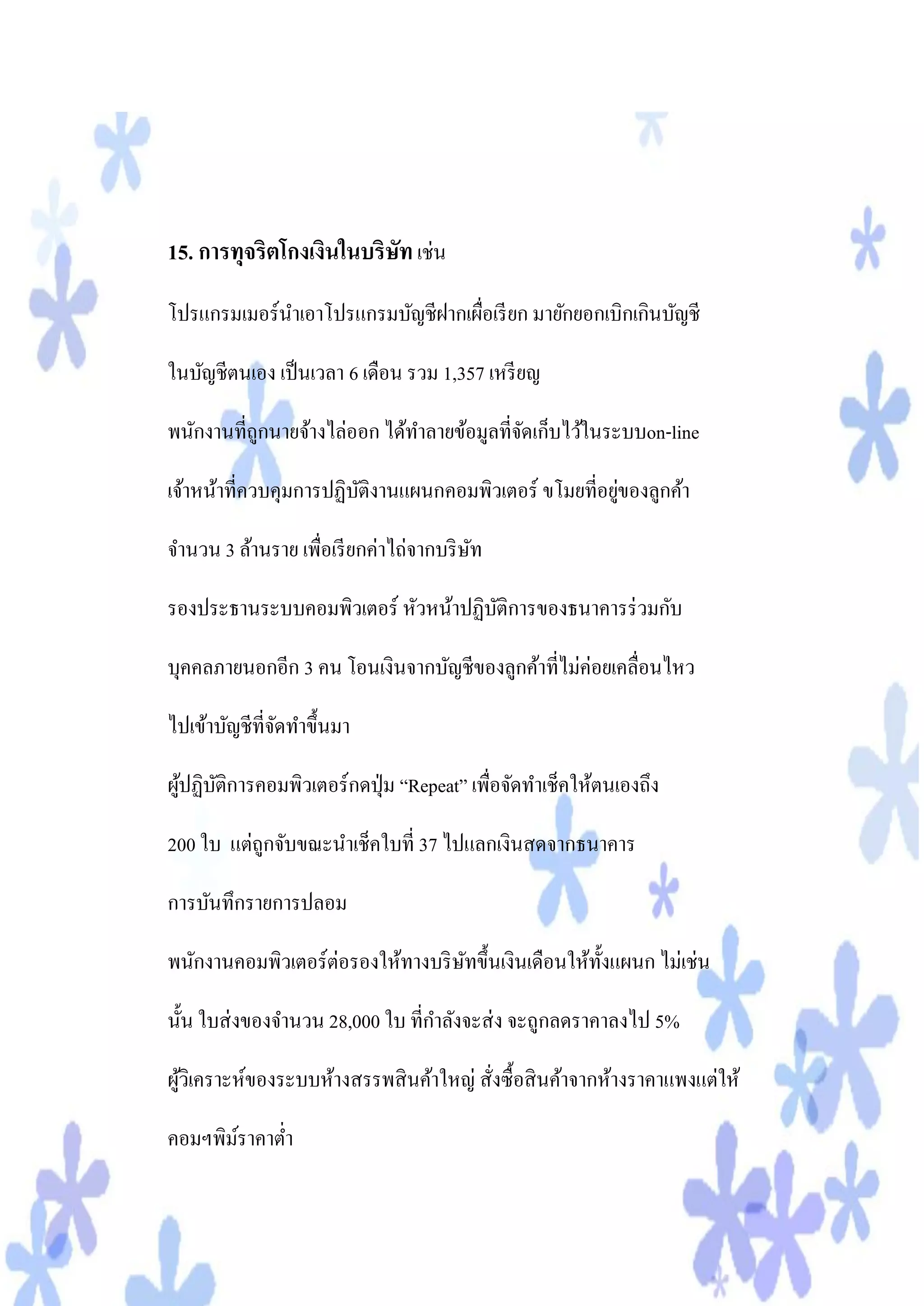 15. การทุจริตโกงเงินในบริษท เช่น
                          ั
โปรแกรมเมอร์นาเอาโปรแกรมบัญชีฝากเผือเรี ยก มายักยอกเบิกเกินบัญชี
                                   ่

ในบัญชีตนเอง เป็ นเวลา 6 เดือน รวม 1,357 เหรี ยญ

พนักงานที่ถูกนายจ้างไล่ออก ได้ทาลายข้อมูลที่จดเก็บไว้ในระบบon-line
                                             ั

                                                       ่
เจ้าหน้าที่ควบคุมการปฏิบติงานแผนกคอมพิวเตอร์ ขโมยที่อยูของลูกค้า
                        ั

จานวน 3 ล้านราย เพื่อเรี ยกค่าไถ่จากบริ ษท
                                         ั

รองประธานระบบคอมพิวเตอร์ หัวหน้าปฏิบติการของธนาคารร่ วมกับ
                                    ั

บุคคลภายนอกอีก 3 คน โอนเงินจากบัญชีของลูกค้าที่ไม่ค่อยเคลื่อนไหว

ไปเข้าบัญชีที่จดทาขึ้นมา
               ั

ผูปฏิบติการคอมพิวเตอร์กดปุ่ ม “Repeat” เพื่อจัดทาเช็คให้ตนเองถึง
  ้ ั

200 ใบ แต่ถกจับขณะนาเช็คใบที่ 37 ไปแลกเงินสดจากธนาคาร
           ู

การบันทึกรายการปลอม

พนักงานคอมพิวเตอร์ต่อรองให้ทางบริ ษทขึ้นเงินเดือนให้ท้ งแผนก ไม่เช่น
                                   ั                   ั

นั้น ใบส่ งของจานวน 28,000 ใบ ที่กาลังจะส่ ง จะถูกลดราคาลงไป 5%

ผูวเิ คราะห์ของระบบห้างสรรพสิ นค้าใหญ่ สั่งซื้อสิ นค้าจากห้างราคาแพงแต่ให้
  ้

คอมฯพิมราคาต่า
       ์
 