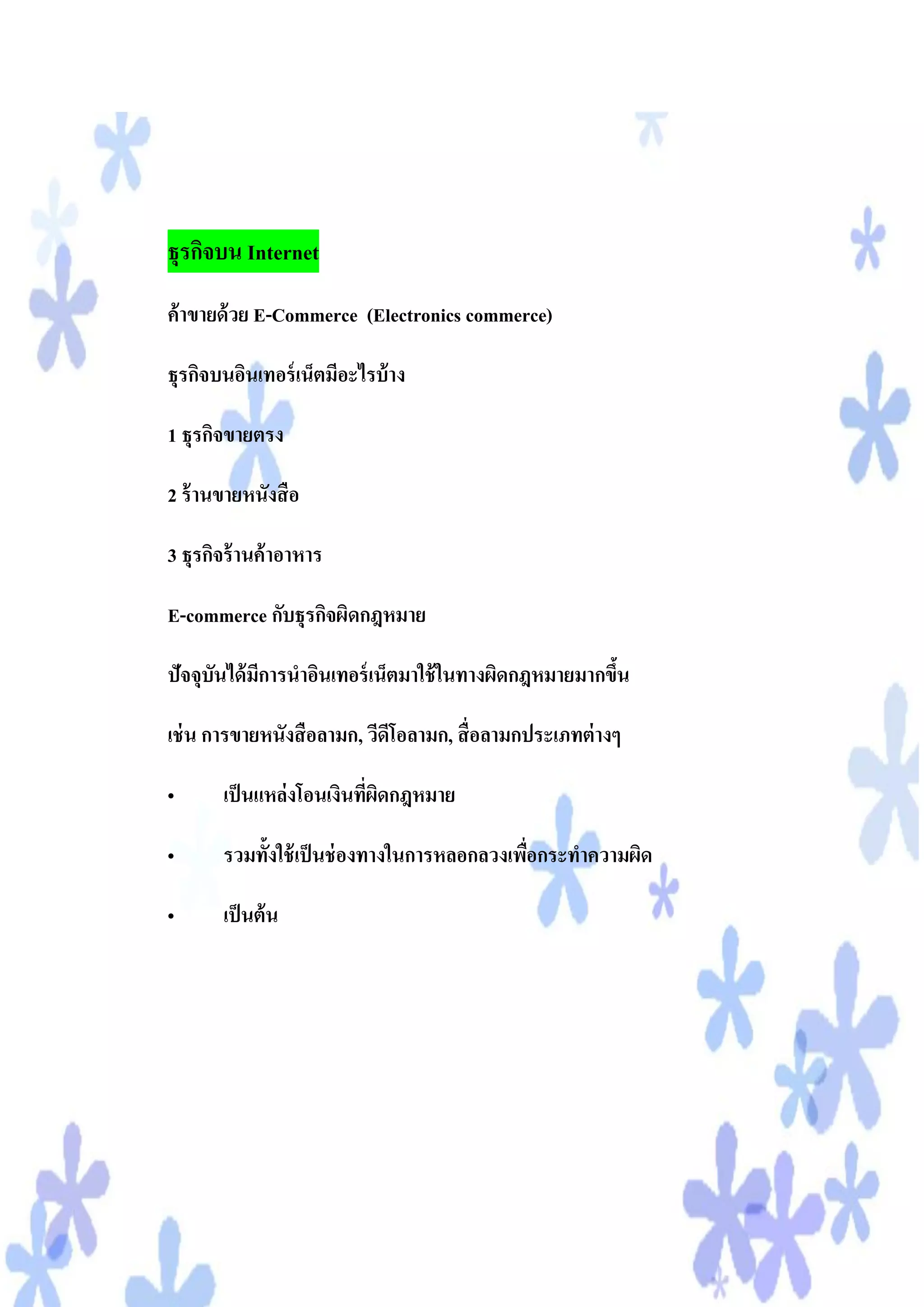 ธุรกิจบน Internet
ค้ าขายด้ วย E-Commerce (Electronics commerce)

ธุรกิจบนอินเทอร์ เน็ตมีอะไรบ้ าง

1 ธุรกิจขายตรง

2 ร้ านขายหนังสื อ

3 ธุรกิจร้ านค้ าอาหาร

E-commerce กับธุรกิจผิดกฎหมาย

ปัจจุบันได้ มการนาอินเทอร์ เน็ตมาใช้ ในทางผิดกฎหมายมากขึน
             ี                                          ้

เช่ น การขายหนังสื อลามก, วีดีโอลามก, สื่ อลามกประเภทต่ างๆ

•      เป็ นแหล่งโอนเงินทีผดกฎหมาย
                          ่ ิ

•      รวมทั้งใช้ เป็ นช่ องทางในการหลอกลวงเพือกระทาความผิด
                                              ่

•      เป็ นต้ น
 