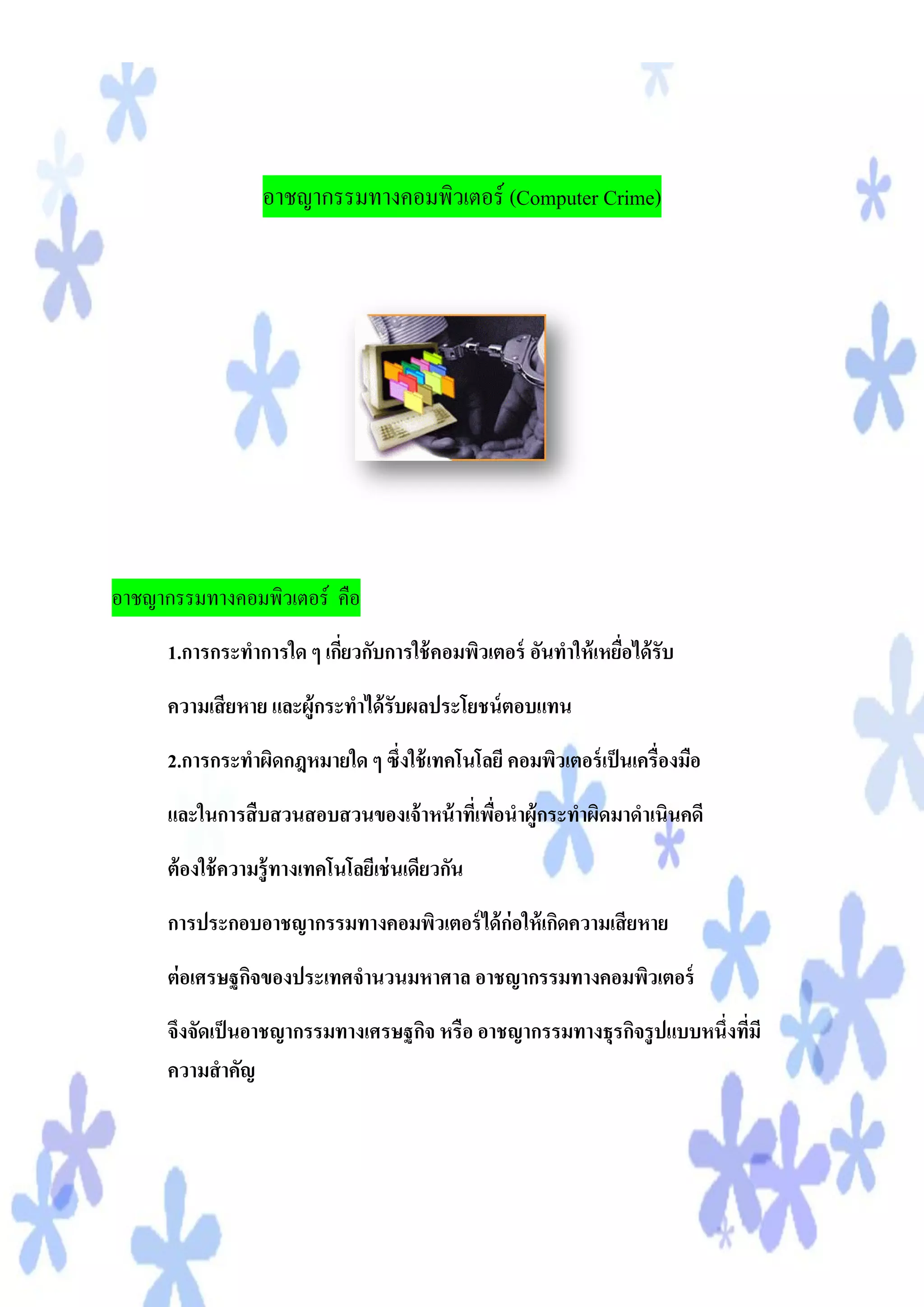 อาชญากรรมทางคอมพิวเตอร์ (Computer Crime)




อาชญากรรมทางคอมพิวเตอร์ คือ
      1.การกระทาการใด ๆ เกียวกับการใช้ คอมพิวเตอร์ อันทาให้ เหยือได้ รับ
                           ่                                    ่
      ความเสี ยหาย และผู้กระทาได้ รับผลประโยชน์ ตอบแทน
      2.การกระทาผิดกฎหมายใด ๆ ซึ่งใช้ เทคโนโลยี คอมพิวเตอร์ เป็ นเครื่องมือ
      และในการสื บสวนสอบสวนของเจ้ าหน้ าทีเ่ พือนาผู้กระทาผิดมาดาเนินคดี
                                               ่
      ต้ องใช้ ความรู้ ทางเทคโนโลยีเช่ นเดียวกัน
      การประกอบอาชญากรรมทางคอมพิวเตอร์ ได้ ก่อให้ เกิดความเสี ยหาย
      ต่ อเศรษฐกิจของประเทศจานวนมหาศาล อาชญากรรมทางคอมพิวเตอร์
      จึงจัดเป็ นอาชญากรรมทางเศรษฐกิจ หรือ อาชญากรรมทางธุรกิจรู ปแบบหนึ่งทีมี
                                                                           ่
      ความสาคัญ
 