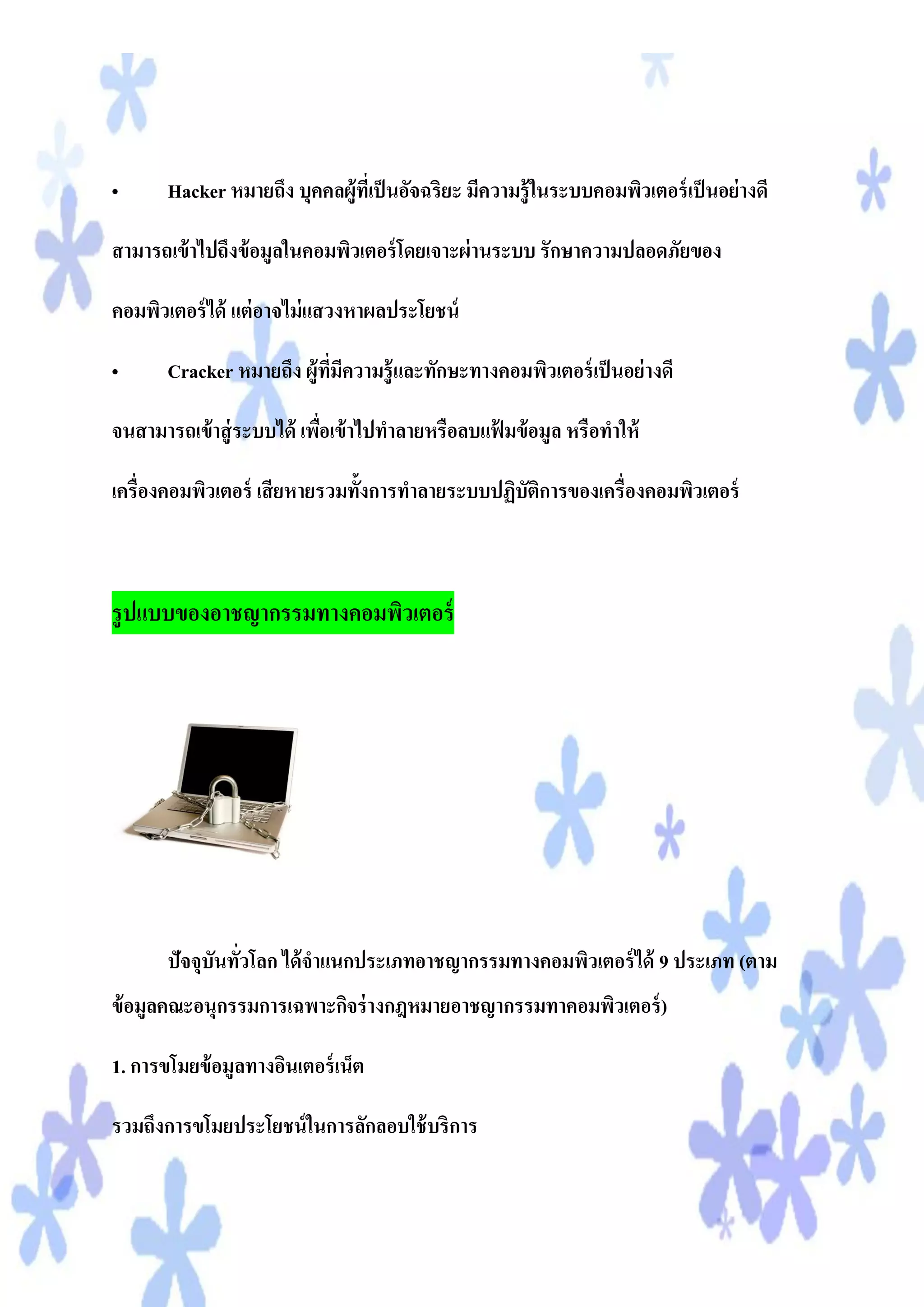 •      Hacker หมายถึง บุคคลผู้ทเี่ ป็ นอัจฉริยะ มีความรู้ ในระบบคอมพิวเตอร์ เป็ นอย่ างดี

สามารถเข้ าไปถึงข้ อมูลในคอมพิวเตอร์ โดยเจาะผ่ านระบบ รักษาความปลอดภัยของ

คอมพิวเตอร์ ได้ แต่ อาจไม่ แสวงหาผลประโยชน์

•      Cracker หมายถึง ผู้ทมความรู้ และทักษะทางคอมพิวเตอร์ เป็ นอย่ างดี
                           ่ี ี

จนสามารถเข้ าสู่ ระบบได้ เพือเข้ าไปทาลายหรือลบแฟมข้ อมูล หรือทาให้
                            ่                    ้

เครื่องคอมพิวเตอร์ เสี ยหายรวมทั้งการทาลายระบบปฏิบัติการของเครื่องคอมพิวเตอร์



รูปแบบของอาชญากรรมทางคอมพิวเตอร์




       ปัจจุบันทัวโลก ได้ จาแนกประเภทอาชญากรรมทางคอมพิวเตอร์ ได้ 9 ประเภท (ตาม
                 ่
ข้ อมูลคณะอนุกรรมการเฉพาะกิจร่ างกฎหมายอาชญากรรมทาคอมพิวเตอร์ )

1. การขโมยข้ อมูลทางอินเตอร์ เน็ต

รวมถึงการขโมยประโยชน์ ในการลักลอบใช้ บริการ
 