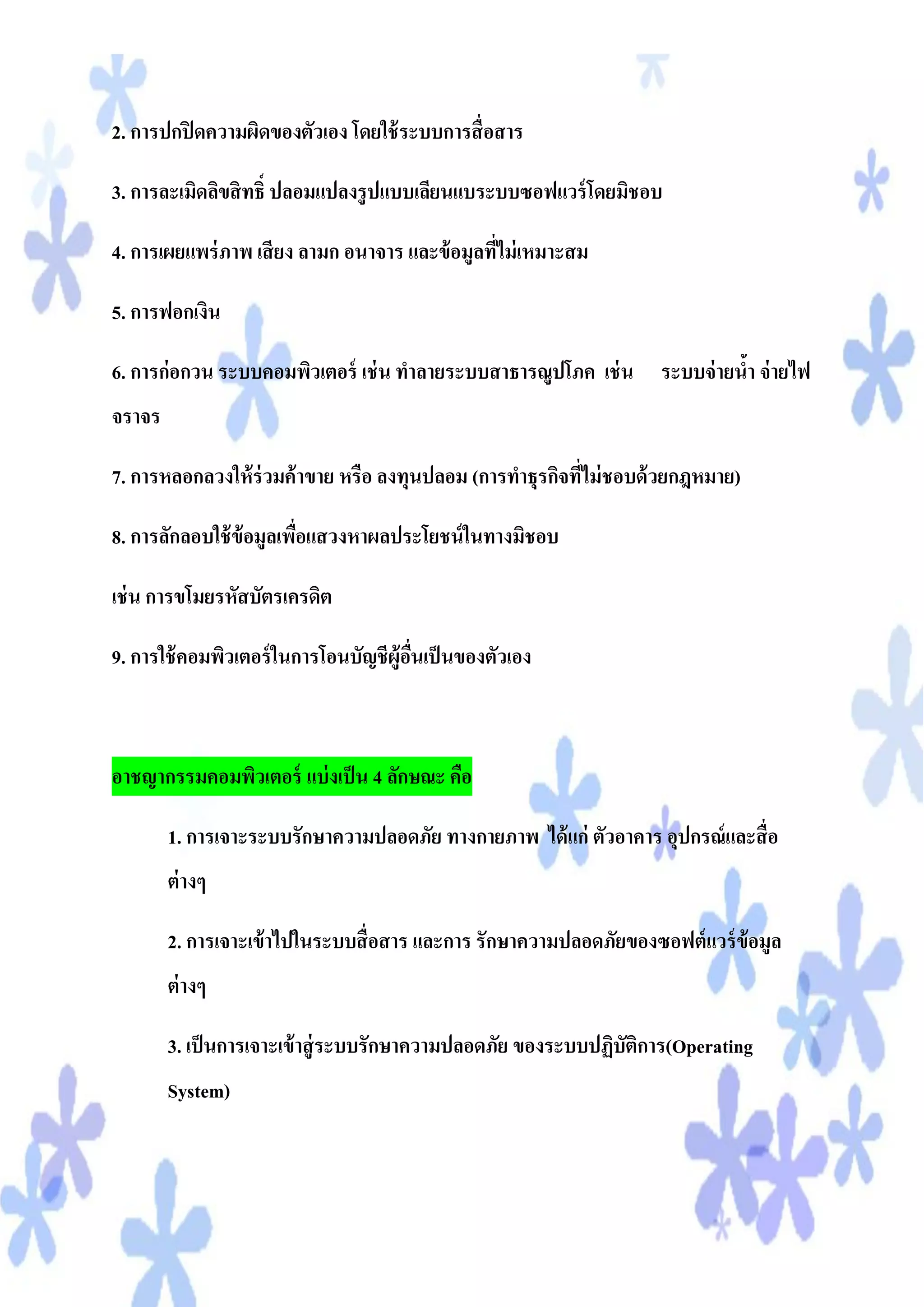 2. การปกปิ ดความผิดของตัวเอง โดยใช้ ระบบการสื่ อสาร

3. การละเมิดลิขสิ ทธิ์ ปลอมแปลงรู ปแบบเลียนแบระบบซอฟแวร์ โดยมิชอบ

4. การเผยแพร่ ภาพ เสี ยง ลามก อนาจาร และข้ อมูลทีไม่ เหมาะสม
                                                 ่

5. การฟอกเงิน

6. การก่อกวน ระบบคอมพิวเตอร์ เช่ น ทาลายระบบสาธารณูปโภค เช่ น ระบบจ่ ายนา จ่ ายไฟ
                                                                        ้
จราจร

7. การหลอกลวงให้ ร่วมค้ าขาย หรือ ลงทุนปลอม (การทาธุรกิจทีไม่ ชอบด้ วยกฎหมาย)
                                                          ่

8. การลักลอบใช้ ข้อมูลเพือแสวงหาผลประโยชน์ ในทางมิชอบ
                         ่

เช่ น การขโมยรหัสบัตรเครดิต

9. การใช้ คอมพิวเตอร์ ในการโอนบัญชีผู้อนเป็ นของตัวเอง
                                       ื่



อาชญากรรมคอมพิวเตอร์ แบ่ งเป็ น 4 ลักษณะ คือ

        1. การเจาะระบบรักษาความปลอดภัย ทางกายภาพ ได้ แก่ ตัวอาคาร อุปกรณ์ และสื่ อ
        ต่ างๆ

        2. การเจาะเข้ าไปในระบบสื่ อสาร และการ รักษาความปลอดภัยของซอฟต์ แวร์ ข้อมูล
        ต่ างๆ

        3. เป็ นการเจาะเข้ าสู่ ระบบรักษาความปลอดภัย ของระบบปฏิบัติการ(Operating
        System)
 