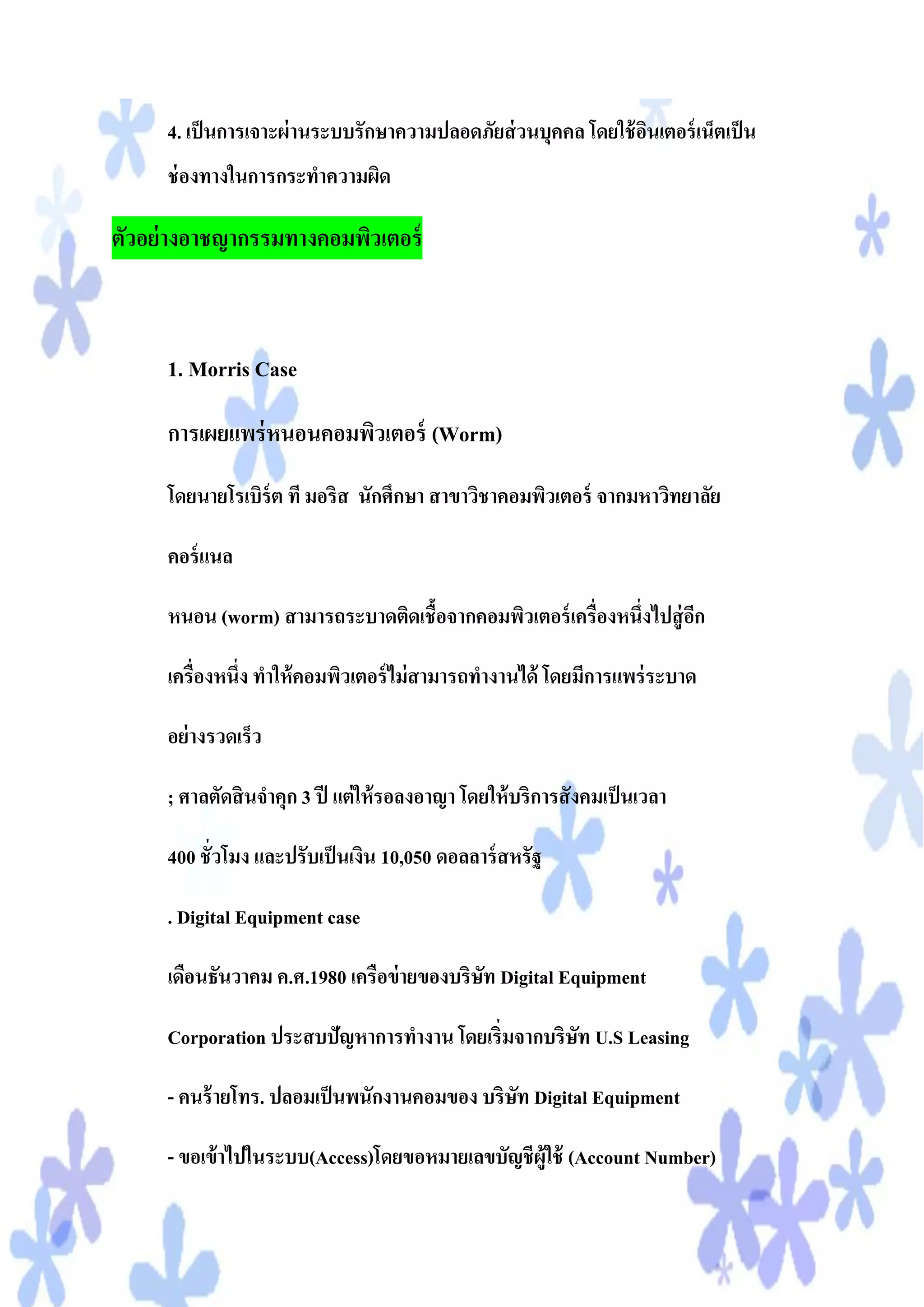 4. เป็ นการเจาะผ่ านระบบรักษาความปลอดภัยส่ วนบุคคล โดยใช้ อนเตอร์ เน็ตเป็ น
                                                                ิ
     ช่ องทางในการกระทาความผิด

ตัวอย่ างอาชญากรรมทางคอมพิวเตอร์



     1. Morris Case

     การเผยแพร่ หนอนคอมพิวเตอร์ (Worm)
     โดยนายโรเบิร์ต ที มอริส นักศึกษา สาขาวิชาคอมพิวเตอร์ จากมหาวิทยาลัย

     คอร์ แนล

     หนอน (worm) สามารถระบาดติดเชื้อจากคอมพิวเตอร์ เครื่องหนึ่งไปสู่ อก
                                                                      ี

     เครื่องหนึ่ง ทาให้ คอมพิวเตอร์ ไม่ สามารถทางานได้ โดยมีการแพร่ ระบาด

     อย่ างรวดเร็ว

     ; ศาลตัดสิ นจาคุก 3 ปี แต่ ให้ รอลงอาญา โดยให้ บริการสั งคมเป็ นเวลา

     400 ชั่วโมง และปรับเป็ นเงิน 10,050 ดอลลาร์ สหรัฐ

     . Digital Equipment case

     เดือนธันวาคม ค.ศ.1980 เครือข่ ายของบริษท Digital Equipment
                                            ั

     Corporation ประสบปัญหาการทางาน โดยเริ่มจากบริษท U.S Leasing
                                                   ั

     - คนร้ ายโทร. ปลอมเป็ นพนักงานคอมของ บริษท Digital Equipment
                                              ั

     - ขอเข้ าไปในระบบ(Access)โดยขอหมายเลขบัญชีผู้ใช้ (Account Number)
 