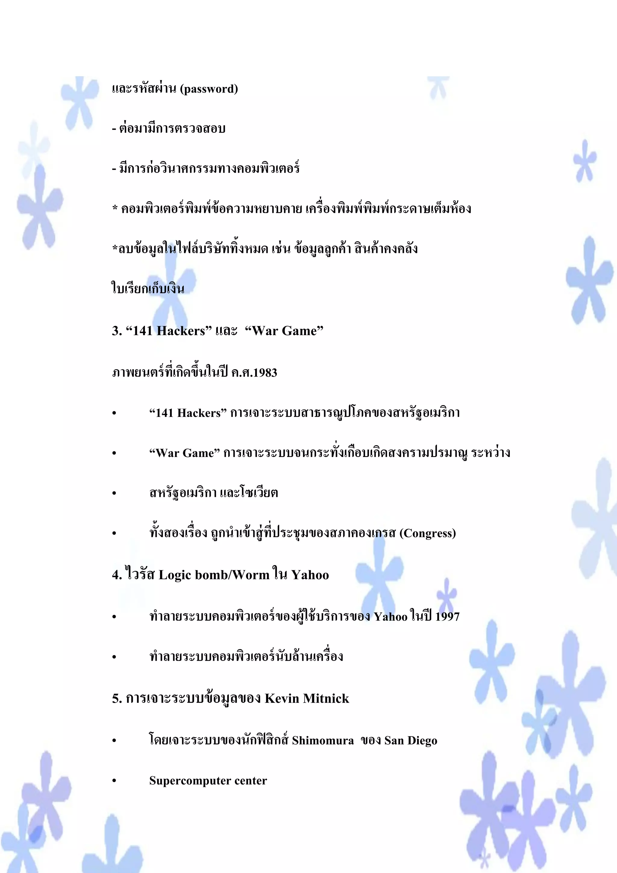 และรหัสผ่ าน (password)

- ต่ อมามีการตรวจสอบ

- มีการก่อวินาศกรรมทางคอมพิวเตอร์

* คอมพิวเตอร์ พมพ์ข้อความหยาบคาย เครื่องพิมพ์ พมพ์กระดาษเต็มห้ อง
               ิ                               ิ

*ลบข้ อมูลในไฟล์บริษททิงหมด เช่ น ข้ อมูลลูกค้ า สิ นค้ าคงคลัง
                    ั ้

ใบเรียกเก็บเงิน

3. “141 Hackers” และ “War Game”

ภาพยนตร์ ทเี่ กิดขึนในปี ค.ศ.1983
                   ้

•      “141 Hackers” การเจาะระบบสาธารณูปโภคของสหรัฐอเมริกา

•      “War Game” การเจาะระบบจนกระทังเกือบเกิดสงครามปรมาณู ระหว่ าง
                                    ่

•      สหรัฐอเมริกา และโซเวียต

•      ทั้งสองเรื่อง ถูกนาเข้ าสู่ ทประชุมของสภาคองเกรส (Congress)
                                    ี่

4. ไวรัส Logic bomb/Worm ใน Yahoo
•      ทาลายระบบคอมพิวเตอร์ ของผู้ใช้ บริการของ Yahoo ในปี 1997

•      ทาลายระบบคอมพิวเตอร์ นับล้านเครื่อง

5. การเจาะระบบข้ อมูลของ Kevin Mitnick
•      โดยเจาะระบบของนักฟิ สิ กส์ Shimomura ของ San Diego

•      Supercomputer center
 