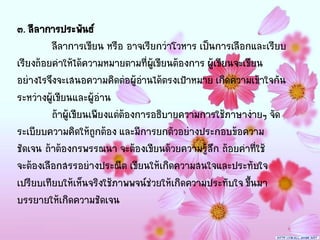 ๓. ลีล าการประพันธ์
         ลีลาการเขียน หรือ อาจเรียกว่าโวหาร เป็นการเลือกและเรียบ
เรียงถ้อยคาให้ได้ความหมายตามที่ผเู้ ขียนต้องการ ผู้เขียนจะเขียน
อย่างไรจึงจะเสนอความคิดต่อผู้อานได้ตรงเป้าหมาย เกิดความเข้าใจกัน
                                 ่
ระหว่างผู้เขียนและผู้อ่าน
         ถ้าผู้เขียนเพียงแต่ต้องการอธิบายความการใช้ภาษาง่ายๆ จัด
ระเบียบความคิดให้ถูกต้อง และมีการยกตัวอย่างประกอบข้อความ
ชัดเจน ถ้าต้องกรพรรณนา จะต้องเขียนด้วยความรู้สึก ถ้อยคาที่ใช้
จะต้องเลือกสรรอย่างประณีต เขียนให้เกิดความสนใจและประทับใจ
เปรียบเทียบให้เห็นจริงใช้ภาพพจน์ช่วยให้เกิดความประทับใจ ขึ้นมา
บรรยายให้เกิดความชัดเจน
 