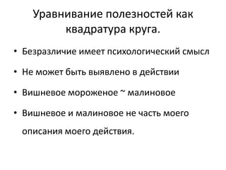 Уравнивание полезностей как
         квадратура круга.
• Безразличие имеет психологический смысл

• Не может быть выявлено в действии

• Вишневое мороженое ~ малиновое

• Вишневое и малиновое не часть моего
 описания моего действия.
 