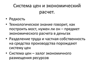 Система цен и экономический
              расчет.
• Редкость
• Технологическое знание говорит, как
  построить мост, нужен ли он – предмет
  экономического расчета в деньгах
• Разделение труда и частная собственность
  на средства производства порождают
  систему цен
• Система цен – залог экономичного
  размещения ресурсов
 