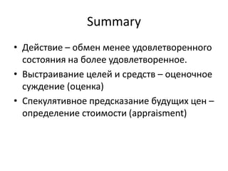Summary
• Действие – обмен менее удовлетворенного
  состояния на более удовлетворенное.
• Выстраивание целей и средств – оценочное
  суждение (оценка)
• Спекулятивное предсказание будущих цен –
  определение стоимости (appraisment)
 