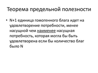 Теорема предельной полезности
• N+1 единица гомогенного блага идет на
  удовлетворение потребности, менее
  насущной чем наименее насущная
  потребность, которая могла бы быть
  удовлетворена если бы количество благ
  было N
 