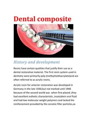 Dental composite




History and development
Resins have certain qualities that justify their use as a
dental restorative material. The first resin system used in
dentistry were primarily poly (methylmethacrylate)and are
often referred to as acrylic resins.
Acrylic resin for anterior restoration was developed in
Germany in the late 1930,but not marked until 1940
because of the second world war .when first placed ,they
had excellent esthetic characteristic ,insolublein oral fluid
and had low molecular weight polymers and lacked the
reinforcement provided by the ceramic filler particles,so
 