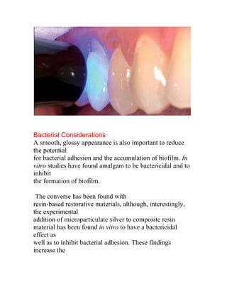 Bacterial Considerations
A smooth, glossy appearance is also important to reduce
the potential
for bacterial adhesion and the accumulation of biofilm. In
vitro studies have found amalgam to be bactericidal and to
inhibit
the formation of biofilm.

 The converse has been found with
resin-based restorative materials, although, interestingly,
the experimental
addition of microparticulate silver to composite resin
material has been found in vitro to have a bactericidal
effect as
well as to inhibit bacterial adhesion. These findings
increase the
 