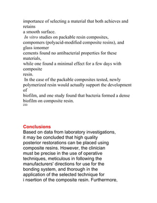 importance of selecting a material that both achieves and
retains
a smooth surface.
 In vitro studies on packable resin composites,
compomers (polyacid-modified composite resins), and
glass ionomer
cements found no antibacterial properties for these
materials,
while one found a minimal effect for a few days with
composite
resin.
 In the case of the packable composites tested, newly
polymerized resin would actually support the development
of
biofilm, and one study found that bacteria formed a dense
biofilm on composite resin.
233




Conclusions
Based on data from laboratory investigations,
it may be concluded that high quality
posterior restorations can be placed using
composite resins. However, the clinician
must be precise in the use of operative
techniques, meticulous in following the
manufacturers' directions for use for the
bonding system, and thorough in the
application of the selected technique for
i nsertion of the composite resin. Furthermore,
 