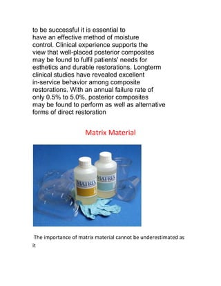to be successful it is essential to
have an effective method of moisture
control. Clinical experience supports the
view that well-placed posterior composites
may be found to fulfil patients' needs for
esthetics and durable restorations. Longterm
clinical studies have revealed excellent
in-service behavior among composite
restorations. With an annual failure rate of
only 0.5% to 5.0%, posterior composites
may be found to perform as well as alternative
forms of direct restoration


                     Matrix Material




 The importance of matrix material cannot be underestimated as
it
 