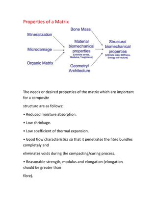 Properties of a Matrix




The needs or desired properties of the matrix which are important
for a composite

structure are as follows:

• Reduced moisture absorption.

• Low shrinkage.

• Low coefficient of thermal expansion.

• Good flow characteristics so that it penetrates the fibre bundles
completely and

eliminates voids during the compacting/curing process.

• Reasonable strength, modulus and elongation (elongation
should be greater than

fibre).
 