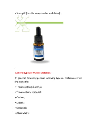 • Strength (tensile, compressive and shear).




.

General types of Matrix Materials

In general, following general following types of matrix materials
are available:

• Thermosetting material;

• Thermoplastic material;

• Carbon;

• Metals;

• Ceramics;

• Glass Matrix
 