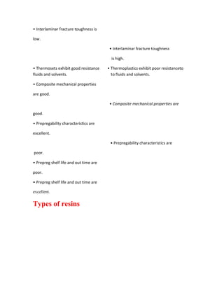 • Interlaminar fracture toughness is

low.

                                         • Interlaminar fracture toughness

                                          is high.

• Thermosets exhibit good resistance    • Thermoplastics exhibit poor resistanceto
fluids and solvents.                      to fluids and solvents.

• Composite mechanical properties

are good.

                                         • Composite mechanical properties are

good.

• Prepregability characteristics are

excellent.

                                         • Prepregability characteristics are

poor.

• Prepreg shelf life and out time are

poor.

• Prepreg shelf life and out time are

excellent.

Types of resins
 