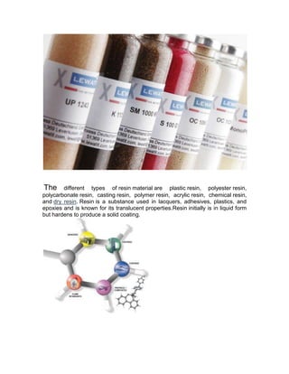 The     different types of resin material are plastic resin, polyester resin,
polycarbonate resin, casting resin, polymer resin, acrylic resin, chemical resin,
and dry resin. Resin is a substance used in lacquers, adhesives, plastics, and
epoxies and is known for its translucent properties.Resin initially is in liquid form
but hardens to produce a solid coating.
 