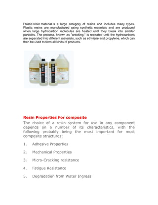 Plastic resin material is a large category of resins and includes many types.
Plastic resins are manufactured using synthetic materials and are produced
when large hydrocarbon molecules are heated until they break into smaller
particles. The process, known as "cracking," is repeated until the hydrocarbons
are separated into different materials, such as ethylene and propylene, which can
then be used to form all kinds of products.




Resin Properties For composite
The choice of a resin system for use in any component
depends on a number of its characteristics, with the
following probably being the most important for most
composite structures:

1.    Adhesive Properties

2.    Mechanical Properties

3.    Micro-Cracking resistance

4.    Fatigue Resistance

5.    Degradation from Water Ingress
 