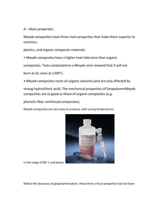 A – Main properties:

Meyeb composites have three main properties that make them superior to
ceramics,

plastics, and organic composite materials:

• Meyeb composites have a higher heat tolerance than organic

composites. Tests conducted on a Meyeb resin showed that it will not

burn at all, even at 1200°C.

• Meyeb composites resist all organic solvents (and are only affected by

strong hydrochloric acid). The mechanical properties of GeopolymerMeyeb
composites are as good as those of organic composites (e.g.

phenolic fiber reinforced composites).
Meyeb composites are very easy to produce, with curing temperatures




in the range of 80° C and below.




Before the discovery of geopolymerization, these three critical properties had not been
 