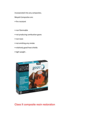 incorporated into any composites.

Meyeb Composites are:

• fire resistant



• non flammable

• not producing combustion gases

• non toxic

• not emitting any smoke

• relatively good heat shields

• light weight .




Class II composite resin restoration
 