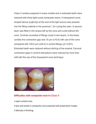 Class II cavities prepared in brass models and in extracted teeth were
restored with three light-cured composite resins. A transparent cone-
shaped device (Light-tip) at the end of the light source was pressed
into the filling material in the proximal ☐ for curing the resin. A second

layer was filled in the recess left by the cone and cured without the

cone. Controls consisted of fillings cured in two layers. In the brass
cavities the contraction gap was 10 μm (±10.6) with use of the cone

compared with 109.5 μm (±46.5) in control fillings (p< 0.001).
Extracted teeth were restored without etching of the enamel. Cervical
contraction gaps in control restorations were reduced by more than
half with the use of the transparent cone technique.




Difficulties with composite resin in Class II

1-open contact area.

2-pits and avoids in composite resins,espisialy toth preparation margin.

3-dificulty in finishing.
 