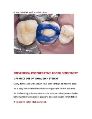4- post operative tooth sensitivity.Any d




PREVENTION POSTOPRATIVE TOOTH SENSITIVITY
1-PERFECT USE OF TOTAL ETCH SYSTEM
Many dentist use well known total etch concept on routine basis

>it is easy to ddry tooth much before apply the primer solution

>if the bonding solution are too thin .which can happen easily the
bonding resin will not cure properly because oxygen inhabitation.

2-improve total etch concept.
 