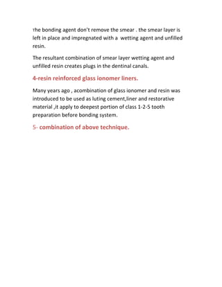 The  bonding agent don’t remove the smear . the smear layer is
left in place and impregnated with a wetting agent and unfilled
resin.

The resultant combination of smear layer wetting agent and
unfilled resin creates plugs in the dentinal canals.

4-resin reinforced glass ionomer liners.
Many years ago , acombination of glass ionomer and resin was
introduced to be used as luting cement,liner and restorative
material ,it apply to deepest portion of class 1-2-5 tooth
preparation before bonding system.

5- combination of above technique.
 