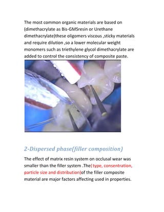 The most common organic materials are based on
(dimethacrylate as Bis-GMSresin or Urethane
dimethacrylate)these oligomers viscous ,sticky materials
and require dilution ,so a lower molecular weight
monomers such as triethylene glycol dimethacrylate are
added to control the consistency of composite paste.




2-Dispersed phase(filler composition)
The effect of matrix resin system on occlusal wear was
smaller than the filler system .The( type, consentration,
particle size and distribution)of the filler composite
material are major factors affecting used in properties.
 