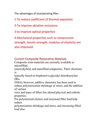 The advantages of incorporating filler:

1-To reduce coefficient of thermal expantion
2-To improve abration resistance
3-to improve optical properties
4-Mechanical properties such as compression
strength, tensile strength, modulus of elasticity are
also improved.


Current Composite Restorative Materials
Composite resin materials are currently available as
microfilled,
(micro)hybrid, and nanofilled composites. Their chemistry
is
typically based on bisphenol-a-glycidyl dimethacrylate
(Bis-
GMA); however, additive chemistry has been used to
reduce polymerization shrinkage or stress, and the addition
of various
sizes and types of fillers has altered physical and esthetic
properties.
Pre-polymerized clusters and increased filler load help
reduce
polymerization shrinkage and stress, and increasing filled
load also
 