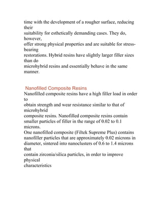 time with the development of a rougher surface, reducing
their
suitability for esthetically demanding cases. They do,
however,
offer strong physical properties and are suitable for stress-
bearing
restorations. Hybrid resins have slightly larger filler sizes
than do
microhybrid resins and essentially behave in the same
manner.


 Nanofilled Composite Resins
Nanofilled composite resins have a high filler load in order
to
obtain strength and wear resistance similar to that of
microhybrid
composite resins. Nanofilled composite resins contain
smaller particles of filler in the range of 0.02 to 0.1
microns.
One nanofilled composite (Filtek Supreme Plus) contains
nanofiller particles that are approximately 0.02 microns in
diameter, sintered into nanoclusters of 0.6 to 1.4 microns
that
contain zirconia/silica particles, in order to improve
physical
characteristics
 
