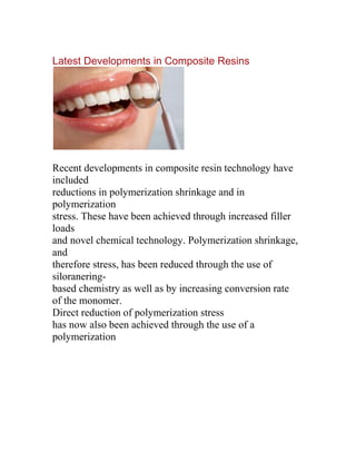 Latest Developments in Composite Resins




Recent developments in composite resin technology have
included
reductions in polymerization shrinkage and in
polymerization
stress. These have been achieved through increased filler
loads
and novel chemical technology. Polymerization shrinkage,
and
therefore stress, has been reduced through the use of
siloranering-
based chemistry as well as by increasing conversion rate
of the monomer.
Direct reduction of polymerization stress
has now also been achieved through the use of a
polymerization
 
