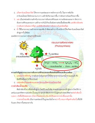 2. แก๊สคาร์บอนไดออกไซด์ ได้จากการแพร่ของอากาศเข้าทางปากใบ ในอากาศมีแก๊ส
      คาร์บอนไดออกไซด์ประมาณ 0.4 % แต่ถ้ามีปริมาณมากขึน การสังเคราะห์แสงก็จะมากขึน
   3. แสง เป็นปหล่งพลังงานสาหรับกระบวนการสังเคระห์ด้วยแสง ความเข้มของแสงมาก อัตราการ
      สังเคราะห์ด้วยแสงจะมาก แต่ถ้ามากเกินไปก็จะเป็นอันตรายต่อเนือเยื่อของพืช แสงสีม่วงมีผลต่อ
      การสังเคราะห์แสงมากที่สุด แสงสีเขียวมีผลต่อการสังเคราะห์แสงน้อยที่สุด
   4. นา ใช้ในกระบวนการสร้างอาหารของพืช ถ้าพืชขาดนาปากใบจะปิด ทาให้แก๊สคาร์บอนไดออกไซด์
      เข้าสู่ปากใบได้นอย
                      ้
ผลผลิตจากกระบวนการสังเคราะห์ด้วยแสง




ความสาคัญของกระบวนการสังเคราะห์ด้วยแสงของพืชต่อสิ่งมีชีวตและสิ่งแวดล้อม
                                                                 ิ
    1. แหล่งอาหารที่สาคัญ การสังเคราะห์แสงจะทาให้ได้สารอาหารประเภทนาตาลและแป้ง ซึ่ง
       สิ่งมีชีวตอื่นๆนาไปใช้ประโยชน์
                ิ
    2. แหล่งผลิตแก๊สออกซิเจนและลดปริมาณแก๊สคาร์บอนไดออกไซด์
การลาเลียงนาของพืช
       พืชลาเลียงนาจากพืนดินเข้าสู่ราก โดยวิธี ออสโมซิส ส่วนแร่ธาตุจะแพร่เข้าสู่ขนรากโดยวิธีการ
แพร่แบบแอกทีฟทรานสปอร์ต นาและแร่ธาตุจะลาเลียงจากรากไปสู่ส่วนต่างๆของพืชผ่านท่อลาเลียงนา
(xylem) เกิดขึนได้ตลอดเวลา เกิดมากในตอนกลางวัน เกิดได้เฉพาะจากล่างขึนบนเท่านัน
       การคายนาของพืช เป็นการแพร่ของนาในรูปของไอนาทางปากใบ พบมากที่สุดด้านท้องใบที่ไม่ได้
รับแสง เกิดมากในตอนกลางวัน
 