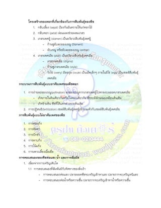 โครงสร้างของดอกที่เกี่ยวข้องกับการสืบพันธุ์ของพืช
        1. กลีบเลียง (sepal) ป้องกันอันตรายให้แก่ดอกไม้
        2. กลีบดอก (petal) ล่อแมลงช่วยผสมเกสร
        3. เกสรเพศผู้ (stamen) เป็นอวัยวะสืบพันธุ์เพศผู้
               - ก้านชูอับละอองเรณู (filament)
               - อับเรณู หรืออับละอองเรณู (anther)
        4. เกสรเพศเมีย (pistil) เป็นอวัยวะสืบพันธุ์เพศเมีย
               - เกสรเพศเมีย (stigma)
               - ก้านชูเกสรเพศเมีย (style)
               - รังไข่ (overy) มีออวุล (ovule) เป็นเม็ดเล็กๆ ภายในมีไข่ (egg) เป็นเซลล์สืบพันธุ์
                   เพศเมีย
กระบวนการสืบพันธุ์แบบอาศัยเพศของพืชดอก
   1. การถ่ายละอองเรณู(pollination) ละอองเรณูจากเกสรเพศผู้ไปตกลงบนยอดเกสรเพศเมีย
          - เกิดภายในต้นเดียวกันหรือในดอกเดียวกัน พืชจะมีลักษณะเหมือนต้นเดิม
          - เกิดข้ามต้น พืชที่ได้แตกต่างจากต้นเดิม
   2. การปฏิสนธิ(fertilization) เซลล์สืบพันธุ์เพศผู้เข้ารวมตัวกับเซลล์สืบพันธุ์เพศเมีย
การสืบพันธุ์แบบไม่อาศัยเพศของพืช
   1. การตอนกิ่ง
   2. การติดตา
   3. การปักชา
   4. การทาบกิ่ง
   5. การโน้มกิ่ง
   6. การเพาะเลียงเนือเยื่อ
การตอบสนองของพืชต่อแสง นา และการสัมผัส
   1. เนื่องจากการเจริญเติบโต
      1.1 การตอบสนองที่สัมพันธ์กับทิศทางของสิ่งเร้า
               - การตอบสนองต่อแสง ปลายยอดพืชจะเจริญเข้าหาแสง ปลายรากจะเจริญหนีแสง
               - การตอบสนองต่อนาหรือความชืน ปลายรากจะเจริญเข้าหานาหรือความชืน
 