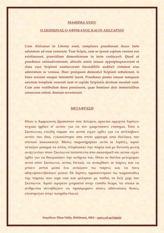 ΜΑΘΗΜΑ ΧΧXIV

         Ο ΣΚΙΠΙΩΝΑΣ Ο ΑΦΡΙΚΑΝΟΣ ΚΑΙ ΟΙ ΛΗΣΤΑΡΧΟΙ



Cum Africanus in Literno esset, complures praedonum duces forte
salutatum ad eum venerunt. Tum Scipio, cum se ipsum captum venisse eos
existimasset, praesidium domesticorum in tecto conlocavit. Quod ut
praedones animadverterunt, abiectis armis ianuae appropinquaverunt et
clara voce Scipioni nuntiaverunt (incredibile auditu!) virtutem eius
admiratum se venisse. Haec postquam domestici Scipioni rettulerunt, is
fores reserari eosque intromitti iussit. Praedones postes ianuae tamquam
sanctum templum venerati sunt et cupide Scipionis dextram osculati sunt.
Cum ante vestibulum dona posuissent, quae homines deis immortalibus
consecrare solent, domum reverterunt.



                                 ΜΕΤΑΦΡΑΣΗ


Όταν ο Αφρικανός βρισκόταν στο Λίτερνο, αρκετοί αρχηγοί ληστών
τυχαία ήρθαν σ’ αυτόν για να τον χαιρετίσουν επίσημα. Τότε ο
Σκιπίωνας επειδή νόμισε ότι αυτοί είχαν έρθει για να συλλάβουν
αυτόν τον ίδιο, εγκατέστησε στο σπίτι φρουρά από δούλους του
σπιτιού (οικιακούς). Μόλις παρατήρησαν αυτό οι ληστές, αφού
πέταξαν μακριά τα όπλα, πλησίασαν την πόρτα και με δυνατή φωνή
ανήγγειλαν στον Σκιπίωνα (απίστευτο στο άκουσμα!) ότι αυτοί είχαν
έρθει για να θαυμάσουν την ανδρεία του. Όταν οι δούλοι μετέφεραν
αυτά στον Σκιπίωνα, αυτός διέταξε να ανοιχθούν οι πόρτες και να
μπουν    αυτοί   μέσα      (να   ανοίξουν       τις   πόρτες     και      να   τους
οδηγήσουν/βάλουν μέσα). Οι ληστές προσκύνησαν τις παραστάδες
της πόρτας σαν ιερό ναό και φίλησαν με πάθος το δεξί χέρι του
Σκιπίωνα. Αφού άφησαν μπροστά στην είσοδο δώρα, τα οποία οι
άνθρωποι συνηθίζουν να προσφέρουν στους αθάνατους θεούς,
επέστρεψαν στην πατρίδα (τους).




           Επιμέλεια: Όλγα Παΐζη, Φιλόλογος, MEd – users.sch.gr/olpaizi
 