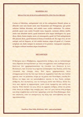 ΜΑΘΗΜΑ ΧLI

       ΜΙΛΑ ΓΙΑ ΝΑ ΣΕ ΚΑΤΑΛΑΒΑΙΝΟΥΝ, ΟΧΙ ΓΙΑ ΝΑ ΜΙΛΑΣ



Curius et Fabricius, antiquissimi viri, et his antiquiores Horatii plane ac
dilucide cum suis locuti sunt; non Sicanorum aut Pelasgorum, qui primi
coluisse Italiam dicuntur, sed aetatis suae verbis utebantur. Tu autem,
proinde quasi cum matre Evandri nunc loquaris, sermone abhinc multis
annis iam obsoleto uteris, quod neminem scire atque intellegere vis, quae
dicas. Quin, homo inepte, taces, ut consequaris, quod vis? Sed antiquitatem
tibi placere dicis, quod honesta et bona et modesta sit. Sic ergo vive, ut viri
antiqui, sed sic loquere, ut viri aetatis nostrae; atque id quod a C. Caesare
scriptum est, habe semper in memoria et in pectore: «tamquam scopulum,
sic fugias verbum insolens atque inauditum».



                                 ΜΕΤΑΦΡΑΣΗ


Ο Κούριος και ο Φαβρίκιος, αρχαιότατοι άνδρες, και οι παλαιότεροί
τους Οράτιοι συνομιλούσαν με τους συγχρόνους τους καθαρά και με
διαύγεια˙ δεν χρησιμοποιούσαν τη γλώσσα των Σικανών ή των
Πελασγών, που λέγεται πως πρώτοι κατοίκησαν την Ιταλία, αλλά (τη
γλώσσα)     της    εποχής      τους.     Εσύ     όμως     χρησιμοποιείς    λόγο
απαρχαιωμένο πια (ή: που έχει πέσει σε αχρηστία πια) εδώ και πολλά
χρόνια, σαν να μιλούσες τώρα με τη μάνα του Ευάνδρου, επειδή δεν
θέλεις να ξέρει και να καταλαβαίνει κανείς τι λες. Γιατί, ανόητε
άνθρωπε, δεν σωπαίνεις, για να πετύχεις αυτό που θέλεις; Αλλά λες
πως σου αρέσει η αρχαιότητα, γιατί είναι τιμημένη και καλή και
σεμνή. ΄Ετσι λοιπόν να ζεις, όπως οι αρχαίοι άνδρες, αλλά να μιλάς
έτσι, όπως οι άνδρες της εποχής μας˙ και να’ χεις πάντα στη μνήμη
και στην καρδιά σου αυτό που γράφτηκε από τον Γάιο Καίσαρα: «Σαν
τον σκόπελο, έτσι να αποφεύγεις τη λέξη την ασυνήθιστη και την
πρωτάκουστη».




            Επιμέλεια: Όλγα Παΐζη, Φιλόλογος, MEd – users.sch.gr/olpaizi
 