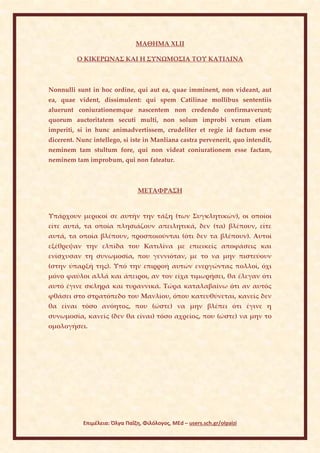 ΜΑΘΗΜΑ ΧLII

         Ο ΚΙΚΕΡΩΝΑΣ ΚΑΙ Η ΣΥΝΩΜΟΣΙΑ ΤΟΥ ΚΑΤΙΛΙΝΑ



Nonnulli sunt in hoc ordine, qui aut ea, quae imminent, non videant, aut
ea, quae vident, dissimulent: qui spem Catilinae mollibus sententiis
aluerunt coniurationemque nascentem non credendo confirmaverunt;
quorum auctoritatem secuti multi, non solum improbi verum etiam
imperiti, si in hunc animadvertissem, crudeliter et regie id factum esse
dicerent. Nunc intellego, si iste in Manliana castra pervenerit, quo intendit,
neminem tam stultum fore, qui non videat coniurationem esse factam,
neminem tam improbum, qui non fateatur.



                                 ΜΕΤΑΦΡΑΣΗ


Υπάρχουν μερικοί σε αυτήν την τάξη (των Συγκλητικών), οι οποίοι
είτε αυτά, τα οποία πλησιάζουν απειλητικά, δεν (τα) βλέπουν, είτε
αυτά, τα οποία βλέπουν, προσποιούνται (ότι δεν τα βλέπουν). Αυτοί
εξέθρεψαν την ελπίδα του Κατιλίνα με επιεικείς αποφάσεις και
ενίσχυσαν τη συνωμοσία, που γεννιόταν, με το να μην πιστεύουν
(στην ύπαρξή της). Υπό την επιρροή αυτών ενεργώντας πολλοί, όχι
μόνο φαύλοι αλλά και άπειροι, αν τον είχα τιμωρήσει, θα έλεγαν ότι
αυτό έγινε σκληρά και τυραννικά. Τώρα καταλαβαίνω ότι αν αυτός
φθάσει στο στρατόπεδο του Μανλίου, όπου κατευθύνεται, κανείς δεν
θα είναι τόσο ανόητος, που (ώστε) να μην βλέπει ότι έγινε η
συνωμοσία, κανείς (δεν θα είναι) τόσο αχρείος, που (ώστε) να μην το
ομολογήσει.




            Επιμέλεια: Όλγα Παΐζη, Φιλόλογος, MEd – users.sch.gr/olpaizi
 
