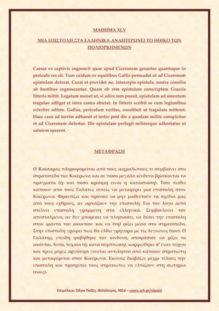 ΜΑΘΗΜΑ ΧLV

  ΜΙΑ ΕΠΙΣΤΟΛΗ ΣΤΑ ΕΛΛΗΝΙΚΑ ΑΝΑΠΤΕΡΩΝΕΙ ΤΟ ΗΘΙΚΟ ΤΩΝ
                             ΠΟΛΙΟΡΚΗΜΕΝΩΝ



Caesar ex captivis cognoscit quae apud Ciceronem gerantur quantoque in
periculo res sit. Tum cuidam ex equitibus Gallis persuadet ut ad Ciceronem
epistulam deferat. Curat et providet ne, intercepta epistula, nostra consilia
ab hostibus cognoscantur. Quam ob rem epistulam conscriptam Graecis
litteris mittit. Legatum monet ut, si adire non possit, epistulam ad amentum
tragulae adliget et intra castra abiciat. In litteris scribit se cum legionibus
celeriter adfore. Gallus, periculum veritus, constituit ut tragulam mitteret.
Haec casu ad turrim adhaesit et tertio post die a quodam milite conspicitur
et ad Ciceronem defertur. Ille epistulam perlegit militesque adhortatur ut
salutem sperent.



                                 ΜΕΤΑΦΡΑΣΗ


Ο Καίσαρας πληροφορείται από τους αιχμαλώτους τι συμβαίνει στο
στρατόπεδο του Κικέρωνα και σε πόσο μεγάλο κίνδυνο βρίσκονται τα
πράγματα (ή: και πόσο κρίσιμη είναι η κατάσταση). Τότε πείθει
κάποιον από τους Γαλάτες ιππείς να μεταφέρει μια επιστολή στον
Κικέρωνα. Φροντίζει και προνοεί να μην μαθευτούν τα σχέδιά μας
από τους εχθρούς, αν αρπάξουν την επιστολή. Για τον λόγο αυτό
στέλνει   επιστολή      γραμμένη        στα    ελληνικά.      Συμβουλεύει   τον
απεσταλμένο, αν δεν μπορέσει να πλησιάσει, να δέσει την επιστολή
στον ιμάντα του ακοντίου και να (τη) ρίξει μέσα στο στρατόπεδο.
Στην επιστολή γράφει πως θα έλθει γρήγορα με τις λεγεώνες (του). Ο
Γαλάτης, επειδή φοβήθηκε τον κίνδυνο, αποφάσισε να ρίξει το
ακόντιο. Αυτό, τυχαία (ή: κατά σύμπτωση), καρφώθηκε σ’ έναν πύργο
και τρεις μέρες αργότερα γίνεται αντιληπτό από κάποιον στρατιώτη
και μεταφέρεται στον Κικέρωνα. Εκείνος διαβάζει μέχρι τέλους την
επιστολή και προτρέπει τους στρατιώτες να ελπίζουν στη σωτηρία
(τους).



            Επιμέλεια: Όλγα Παΐζη, Φιλόλογος, MEd – users.sch.gr/olpaizi
 