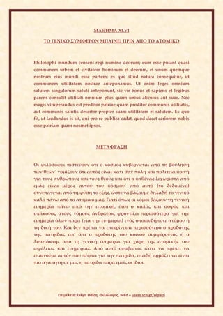 ΜΑΘΗΜΑ ΧLVI

    ΤΟ ΓΕΝΙΚΟ ΣΥΜΦΕΡΟΝ ΜΠΑΙΝΕΙ ΠΡΙΝ ΑΠΟ ΤΟ ΑΤΟΜΙΚΟ



Philosophi mundum censent regi numine deοrum; eum esse putant quasi
communem urbem et civitatem hominum et deorum, et unum quemque
nostrum eius mundi esse partem; ex quo illud natura consequitur, ut
communem utilitatem nostrae anteponamus. Ut enim leges omnium
salutem singulorum saluti anteponunt, sic vir bonus et sapiens et legibus
parens consulit utilitati omnium plus quam unius alicuius aut suae. Nec
magis vituperandus est proditor patriae quam proditor communis utilitatis,
aut communis salutis desertor propter suam utilitatem et salutem. Ex quo
fit, ut laudandus is sit, qui pro re publica cadat, quod decet cariorem nobis
esse patriam quam nosmet ipsos.



                                 ΜΕΤΑΦΡΑΣΗ


Οι φιλόσοφοι πιστεύουν ότι ο κόσμος κυβερνιέται από τη βούληση
των θεών˙ νομίζουν ότι αυτός είναι κάτι σαν πόλη και πολιτεία κοινή
για τους ανθρώπους και τους θεούς και ότι ο καθένας ξεχωριστά από
εμάς είναι μέρος αυτού του κόσμου˙ από αυτό (το δεδομένο)
συνεπάγεται από τη φύση το εξής, ώστε να βάζουμε δηλαδή το γενικό
καλό πάνω από το ατομικό μας. Γιατί όπως οι νόμοι βάζουν τη γενική
ευημερία πάνω από την ατομική, έτσι ο καλός και σοφός και
υπάκουος στους νόμους άνθρωπος φροντίζει περισσότερο για την
ευημερία όλων παρά (για την ευημερία) ενός οποιουδήποτε ατόμου ή
τη δική του. Και δεν πρέπει να επικρίνεται περισσότερο ο προδότης
της πατρίδας απ’ ό,τι ο προδότης του κοινού συμφέροντος ή ο
λιποτάκτης από τη γενική ευημερία για χάρη της ατομικής του
ωφέλειας και ευημερίας. Από αυτό συμβαίνει, ώστε να πρέπει να
επαινούμε αυτόν που πέφτει για την πατρίδα, επειδή αρμόζει να είναι
πιο αγαπητή σε μας η πατρίδα παρά εμείς οι ίδιοι.




            Επιμέλεια: Όλγα Παΐζη, Φιλόλογος, MEd – users.sch.gr/olpaizi
 