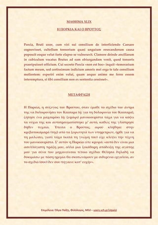 ΜΑΘΗΜΑ XLIX

                        Η ΠΟΡΚΙΑ ΚΑΙ Ο ΒΡΟΥΤΟΣ



Porcia, Bruti uxor, cum viri sui consilium de interficiendo Caesare
cognovisset, cultellum tonsorium quasi unguium resecandorum causa
poposcit eoque velut forte elapso se vulneravit. Clamore deinde ancillarum
in cubiculum vocatus Brutus ad eam obiurgandam venit, quod tonsoris
praeripuisset officium. Cui secreto Porcia «non est hoc» inquit «temerarium
factum meum, sed certissimum indicium amoris mei erga te tale consilium
molientem: experiri enim volui, quam aequo animo me ferro essem
interemptura, si tibi consilium non ex sententia cessisset».



                                 ΜΕΤΑΦΡΑΣΗ


Η Πορκία, η σύζυγος του Βρούτου, όταν έμαθε το σχέδιο του άντρα
της να δολοφονήσει τον Καίσαρα (ή: για τη δολοφονία του Καίσαρα),
ζήτησε ένα μαχαιράκι (ή: ξυράφι) μανικιουρίστα τάχα για να κόψει
τα νύχια της και αυτοτραυματίστηκε μ’ αυτό, καθώς της γλίστρησε
δήθεν    τυχαία.      ΄Επειτα     ο    Βρούτος,       αφού      κλήθηκε    στην
κρεβατοκάμαρά (της) από τα ξεφωνητά των υπηρετριών, ήρθε για να
τη μαλώσει, γιατί τάχα (κατά τη γνώμη του) είχε κλέψει την τέχνη
του μανικιουρίστα. Σ’ αυτόν η Πορκία είπε κρυφά: «αυτό δεν είναι μια
ασυλλόγιστη πράξη μου, αλλά μια ξεκάθαρη απόδειξη της αγάπης
μου για σένα που μηχανεύεσαι τέτοιο σχέδιο: Θέλησα δηλαδή να
δοκιμάσω με πόση ηρεμία θα σκοτωνόμουν με σιδερένιο εργαλείο, αν
το σχέδιό (σου) δεν σου πήγαινε κατ’ ευχήν».




            Επιμέλεια: Όλγα Παΐζη, Φιλόλογος, MEd – users.sch.gr/olpaizi
 