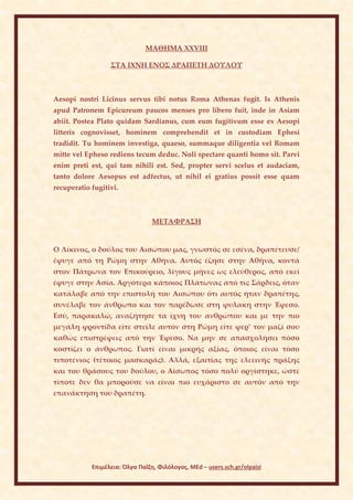 ΜΑΘΗΜΑ ΧΧVIII

                  ΣΤΑ ΙΧΝΗ ΕΝΟΣ ΔΡΑΠΕΤΗ ΔΟΥΛΟΥ



Aesopi nostri Licinus servus tibi notus Roma Athenas fugit. Is Athenis
apud Patronem Epicureum paucos menses pro libero fuit, inde in Asiam
abiit. Postea Plato quidam Sardianus, cum eum fugitivum esse ex Aesopi
litteris cognovisset, hominem comprehendit et in custodiam Ephesi
tradidit. Tu hominem investiga, quaeso, summaque diligentia vel Romam
mitte vel Epheso rediens tecum deduc. Noli spectare quanti homo sit. Parvi
enim preti est, qui tam nihili est. Sed, propter servi scelus et audaciam,
tanto dolore Aesopus est adfectus, ut nihil ei gratius possit esse quam
recuperatio fugitivi.



                                 ΜΕΤΑΦΡΑΣΗ


Ο Λίκινος, ο δούλος του Αισώπου μας, γνωστός σε εσένα, δραπέτευσε/
έφυγε από τη Ρώμη στην Αθήνα. Αυτός έζησε στην Αθήνα, κοντά
στον Πάτρωνα τον Επικούρειο, λίγους μήνες ως ελεύθερος, από εκεί
έφυγε στην Ασία. Αργότερα κάποιος Πλάτωνας από τις Σάρδεις, όταν
κατάλαβε από την επιστολή του Αισώπου ότι αυτός ήταν δραπέτης,
συνέλαβε τον άνθρωπο και τον παρέδωσε στη φυλακή στην Έφεσο.
Εσύ, παρακαλώ, αναζήτησε τα ίχνη του ανθρώπου και με την πιο
μεγάλη φροντίδα είτε στείλε αυτόν στη Ρώμη είτε φερ’ τον μαζί σου
καθώς επιστρέφεις από την Έφεσο. Να μην σε απασχολήσει πόσο
κοστίζει ο άνθρωπος. Γιατί είναι μικρής αξίας, όποιος είναι τόσο
τιποτένιος (τέτοιος μασκαράς). Αλλά, εξαιτίας της ελεεινής πράξης
και του θράσους του δούλου, ο Αίσωπος τόσο πολύ οργίστηκε, ώστε
τίποτε δεν θα μπορούσε να είναι πιο ευχάριστο σε αυτόν από την
επανάκτηση του δραπέτη.




            Επιμέλεια: Όλγα Παΐζη, Φιλόλογος, MEd – users.sch.gr/olpaizi
 