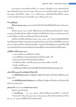 ครูปิยะดนัย วิเคียน : โรงเรียนเสริมงามวิทยาคม   2


        จาก IP Address เราสามารถที่จะบอก ได้คร่าวๆ ว่า computer 2 เครื่องอยู่ใน network วงเดียวกันหรือเปล่า
โดยการเปรียบเทียบ Network ID ของ IP Address ถ้ามี Network ID ตรงกันก็แสดงว่าอยู่ใน network วงเดียวกัน
เช่น computer เครื่องหนึ่งมี IP Address 1.2.3.4 จะอยู่ใน network วงเดียวกับอีกเครื่องหนึ่งซึ่งมี IP Address
1.100.150.200 เนื่องจากมี Network ID ตรงกันคือ 1 (class A ใช้ Network ID 1 byte)

ระบบชื่อโดเมน
        ชื่อโดเมน (Domain Name) ความหมายโดยทั่วไป คือ ชื่อเว็บไซต์ ที่ตั้งขึ้นเพื่อให้ง่ายต่อการจดจาและการ
นาไปใช้งาน
        ชื่อโดเมน (Domain Name) หมายถึง ชื่อที่ถูกเรียกแทนการเรียกเป็นหมายเลขอินเทอร์เน็ต (IP Address)
( IP Address นั้นจะได้จากที่เราทาการใช้บริการเว็บโฮสติ้ง หรือ พื้นที่เว็บไซต์ ) เนื่องจากการจดจาหมายเลข IP ถึง
16 หลัก ทาให้ยุ่งยาก และไม่สามารถจาได้เวลาท่องไปในระบบอินเทอร์เน็ต
        ดังนั้นจึงกาหนดให้มีระบบชื่อโดเมน (Domain Name System: DNS) ซึ่งแปลงเลขที่อยู่ไอพีให้เป็นชื่ อ
โดเมนที่อยู่ใ นรูปของชื่อย่อภาษาอัง กฤษหลายส่วนคั่นด้วยเครื่องหมายจุด ซึ่งมักจะเป็นชื่อที่สื่อความหมายถึง
หน่วยงาน วัตถุประสงค์ เนื้อหา หรือเจ้าของเว็บไซต์นั้นๆ โดยแต่ละเว็บไซต์จะมีชื่อโดเมนเฉพาะที่ไม่ซ้ากัน ผู้ใช้
สามารถจดทะเบียนชื่อโดเมนสาหรับคอมพิวเตอร์ของตนผ่านผู้ให้บริการจดทะเบียนชื่อโดเมนที่ได้รับอนุญาต

หลักที่ใช้ในการตั้งชื่อ Domain name
         1. ความยาวของชื่อ Domain ตั้งได้ไม่เกิน 63 ตัวอักษร
         2. สามารถใช้ตัวอักษรภาษาอังกฤษผสมกับตัวเลข หรือเครื่องหมายขีด (-) ได้
         3. ตัวอักษรภาษาอังกฤษ ตัวเล็กหรือตัวใหญ่ ถือว่าเหมือนกัน
         4. ห้ามใช้เครื่องหมายขีด (-) นาหน้าชื่อ Domain name แต่สามารถใช้ในระหว่างคาได้
         5. ห้ามเว้นวรรคในชื่อ Domain
         6. การตั้งชื่อ Domain ควรสื่อถึงความหมาย ของเว็บไซต์เราให้มากที่สุด เนื่องจากมีผลต่อ Search Engine ( SEO )

หลักการตั้งชื่อ domain มีความสาคัญกับเว็บไซต์เรายังไง
        1. การตั้งชื่อที่ง่ายต่อการจดจา จะทาให้มีลูกค้า หรือผู้ชม เข้าเว็บไซต์เรามากขึ้น ซึ่งจะทาให้มีผลกับ Search
Engine ( SEO )
        2. การตั้งชื่อที่เกี่ยวข้องกับเว็บไซต์ของเรา จะทาให้มีลูกค้า หรือผู้ชม เข้าเว็บไซต์เรามากขึ้น ซึ่งจะทาให้มี
ผลกับ Search Engine (SEO)

รูปแบบการตั้ง Domain Name ตามหลักการของ Internet
         มีรูปแบบ 3 รูปแบบใหญ่ๆ คือ
         1. โดเมนขั้นสูงสุด - Top Level Domain เป็นรูปแบบที่ยังสามารถแบ่งได้ อีก 2 แบบย่อย คือ
         * โดเมนเนมสากล หรือ gTLD (generic Top-Level Domain Name) เป็นการจัดแบ่งตามลักษณะการใช้งาน
เช่น .com, .net, .org สามารถใช้ได้ทั่วไป ไม่ว่าจะเป็นประเทศใด
 