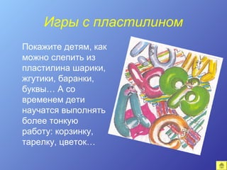 Игры с пластилином
Покажите детям, как
можно слепить из
пластилина шарики,
жгутики, баранки,
буквы… А со
временем дети
научатся выполнять
более тонкую
работу: корзинку,
тарелку, цветок…
 