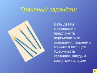 Граненый карандаш

          Дать детям
          карандаши и
          предложить
          перемещать от
          основания ладоней к
          кончикам пальцев.
          Удерживать
          карандаш каждым
          согнутым пальцем.
 