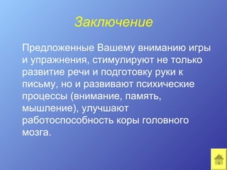 Заключение
Предложенные Вашему вниманию игры
и упражнения, стимулируют не только
развитие речи и подготовку руки к
письму, но и развивают психические
процессы (внимание, память,
мышление), улучшают
работоспособность коры головного
мозга.
 