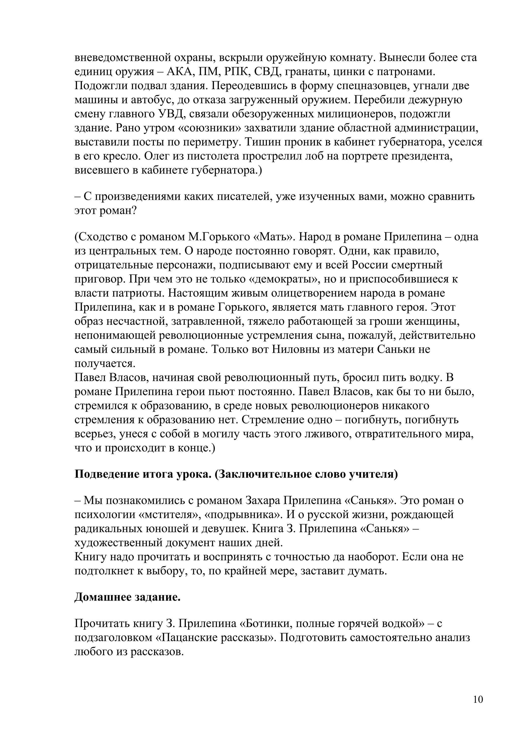 вневедомственной охраны, вскрыли оружейную комнату. Вынесли более ста
единиц оружия – АКА, ПМ, РПК, СВД, гранаты, цинки с патронами.
Подожгли подвал здания. Переодевшись в форму спецназовцев, угнали две
машины и автобус, до отказа загруженный оружием. Перебили дежурную
смену главного УВД, связали обезоруженных милиционеров, подожгли
здание. Рано утром «союзники» захватили здание областной администрации,
выставили посты по периметру. Тишин проник в кабинет губернатора, уселся
в его кресло. Олег из пистолета прострелил лоб на портрете президента,
висевшего в кабинете губернатора.)

– С произведениями каких писателей, уже изученных вами, можно сравнить
этот роман?

(Сходство с романом М.Горького «Мать». Народ в романе Прилепина – одна
из центральных тем. О народе постоянно говорят. Одни, как правило,
отрицательные персонажи, подписывают ему и всей России смертный
приговор. При чем это не только «демократы», но и приспособившиеся к
власти патриоты. Настоящим живым олицетворением народа в романе
Прилепина, как и в романе Горького, является мать главного героя. Этот
образ несчастной, затравленной, тяжело работающей за гроши женщины,
непонимающей революционные устремления сына, пожалуй, действительно
самый сильный в романе. Только вот Ниловны из матери Саньки не
получается.
Павел Власов, начиная свой революционный путь, бросил пить водку. В
романе Прилепина герои пьют постоянно. Павел Власов, как бы то ни было,
стремился к образованию, в среде новых революционеров никакого
стремления к образованию нет. Стремление одно – погибнуть, погибнуть
всерьез, унеся с собой в могилу часть этого лживого, отвратительного мира,
что и происходит в конце.)

Подведение итога урока. (Заключительное слово учителя)

– Мы познакомились с романом Захара Прилепина «Санькя». Это роман о
психологии «мстителя», «подрывника». И о русской жизни, рождающей
радикальных юношей и девушек. Книга З. Прилепина «Санькя» –
художественный документ наших дней.
Книгу надо прочитать и воспринять с точностью да наоборот. Если она не
подтолкнет к выбору, то, по крайней мере, заставит думать.

Домашнее задание.

Прочитать книгу З. Прилепина «Ботинки, полные горячей водкой» – с
подзаголовком «Пацанские рассказы». Подготовить самостоятельно анализ
любого из рассказов.


                                                                         10
 