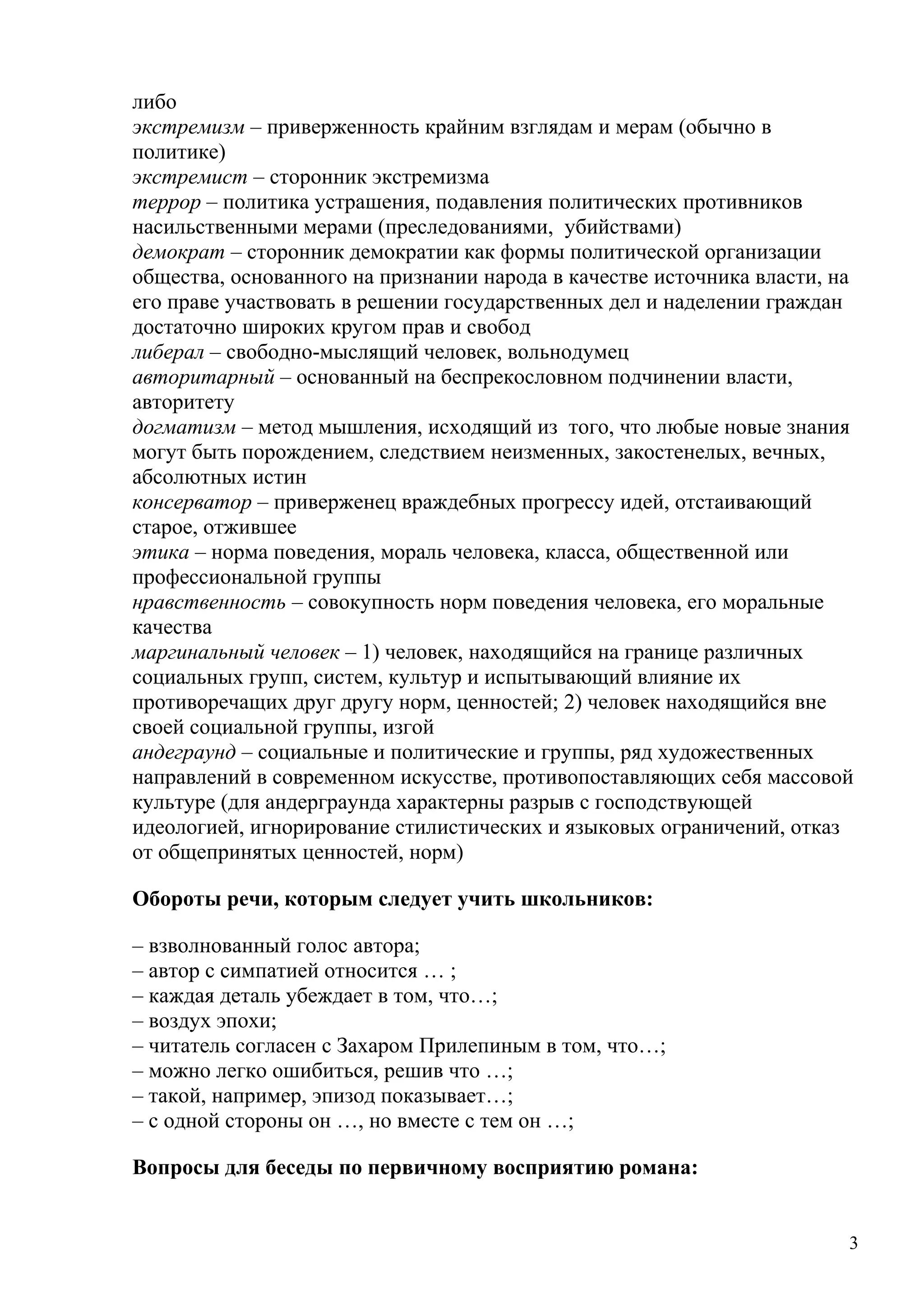 либо
экстремизм – приверженность крайним взглядам и мерам (обычно в
политике)
экстремист – сторонник экстремизма
террор – политика устрашения, подавления политических противников
насильственными мерами (преследованиями, убийствами)
демократ – сторонник демократии как формы политической организации
общества, основанного на признании народа в качестве источника власти, на
его праве участвовать в решении государственных дел и наделении граждан
достаточно широких кругом прав и свобод
либерал – свободно-мыслящий человек, вольнодумец
авторитарный – основанный на беспрекословном подчинении власти,
авторитету
догматизм – метод мышления, исходящий из того, что любые новые знания
могут быть порождением, следствием неизменных, закостенелых, вечных,
абсолютных истин
консерватор – приверженец враждебных прогрессу идей, отстаивающий
старое, отжившее
этика – норма поведения, мораль человека, класса, общественной или
профессиональной группы
нравственность – совокупность норм поведения человека, его моральные
качества
маргинальный человек – 1) человек, находящийся на границе различных
социальных групп, систем, культур и испытывающий влияние их
противоречащих друг другу норм, ценностей; 2) человек находящийся вне
своей социальной группы, изгой
андеграунд – социальные и политические и группы, ряд художественных
направлений в современном искусстве, противопоставляющих себя массовой
культуре (для андерграунда характерны разрыв с господствующей
идеологией, игнорирование стилистических и языковых ограничений, отказ
от общепринятых ценностей, норм)

Обороты речи, которым следует учить школьников:

– взволнованный голос автора;
– автор с симпатией относится … ;
– каждая деталь убеждает в том, что…;
– воздух эпохи;
– читатель согласен с Захаром Прилепиным в том, что…;
– можно легко ошибиться, решив что …;
– такой, например, эпизод показывает…;
– с одной стороны он …, но вместе с тем он …;

Вопросы для беседы по первичному восприятию романа:


                                                                        3
 