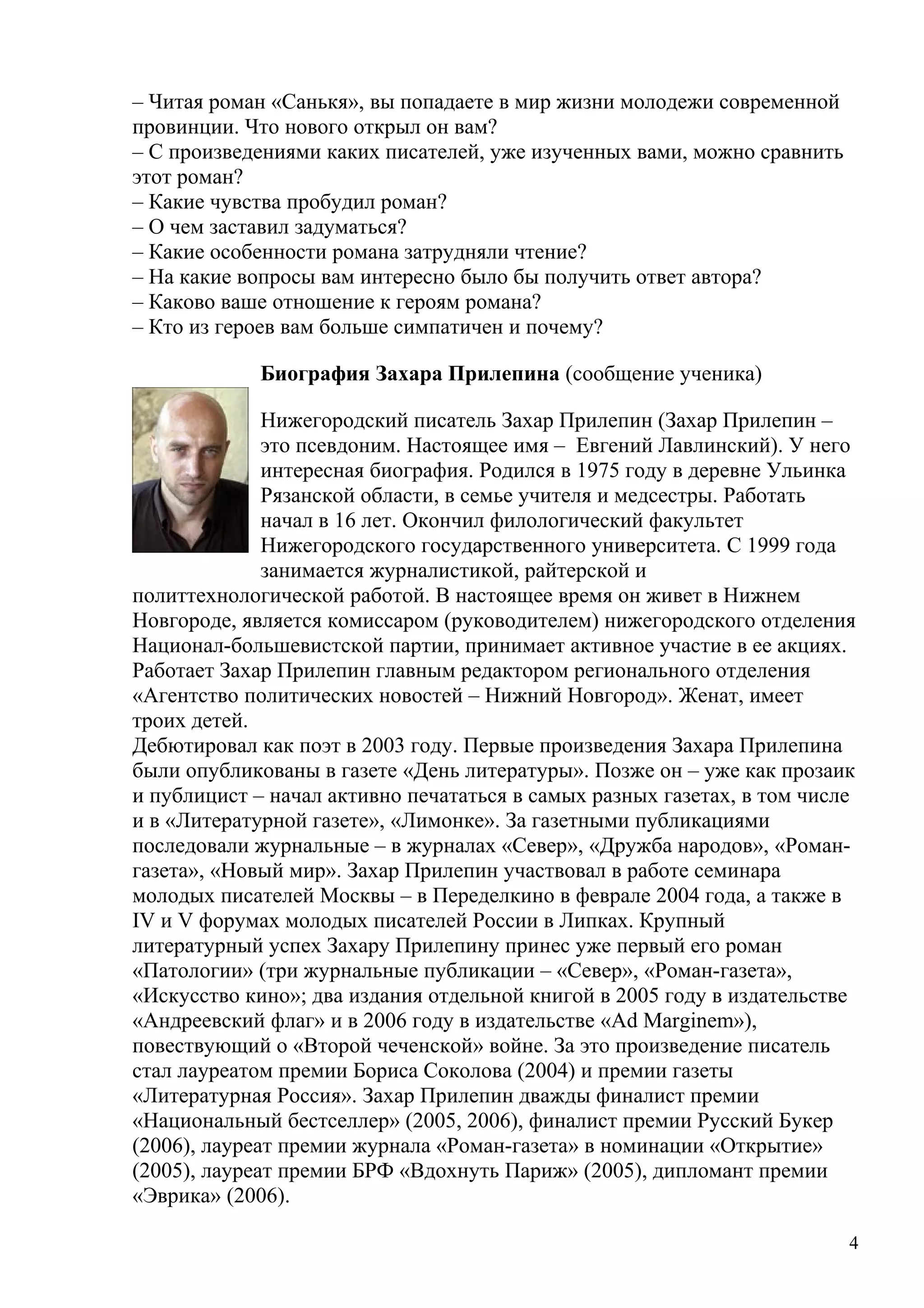 – Читая роман «Санькя», вы попадаете в мир жизни молодежи современной
провинции. Что нового открыл он вам?
– С произведениями каких писателей, уже изученных вами, можно сравнить
этот роман?
– Какие чувства пробудил роман?
– О чем заставил задуматься?
– Какие особенности романа затрудняли чтение?
– На какие вопросы вам интересно было бы получить ответ автора?
– Каково ваше отношение к героям романа?
– Кто из героев вам больше симпатичен и почему?

             Биография Захара Прилепина (сообщение ученика)

              Нижегородский писатель Захар Прилепин (Захар Прилепин –
              это псевдоним. Настоящее имя – Евгений Лавлинский). У него
              интересная биография. Родился в 1975 году в деревне Ульинка
              Рязанской области, в семье учителя и медсестры. Работать
              начал в 16 лет. Окончил филологический факультет
              Нижегородского государственного университета. С 1999 года
              занимается журналистикой, райтерской и
политтехнологической работой. В настоящее время он живет в Нижнем
Новгороде, является комиссаром (руководителем) нижегородского отделения
Национал-большевистской партии, принимает активное участие в ее акциях.
Работает Захар Прилепин главным редактором регионального отделения
«Агентство политических новостей – Нижний Новгород». Женат, имеет
троих детей.
Дебютировал как поэт в 2003 году. Первые произведения Захара Прилепина
были опубликованы в газете «День литературы». Позже он – уже как прозаик
и публицист – начал активно печататься в самых разных газетах, в том числе
и в «Литературной газете», «Лимонке». За газетными публикациями
последовали журнальные – в журналах «Север», «Дружба народов», «Роман-
газета», «Новый мир». Захар Прилепин участвовал в работе семинара
молодых писателей Москвы – в Переделкино в феврале 2004 года, а также в
IV и V форумах молодых писателей России в Липках. Крупный
литературный успех Захару Прилепину принес уже первый его роман
«Патологии» (три журнальные публикации – «Север», «Роман-газета»,
«Искусство кино»; два издания отдельной книгой в 2005 году в издательстве
«Андреевский флаг» и в 2006 году в издательстве «Ad Marginem»),
повествующий о «Второй чеченской» войне. За это произведение писатель
стал лауреатом премии Бориса Соколова (2004) и премии газеты
«Литературная Россия». Захар Прилепин дважды финалист премии
«Национальный бестселлер» (2005, 2006), финалист премии Русский Букер
(2006), лауреат премии журнала «Роман-газета» в номинации «Открытие»
(2005), лауреат премии БРФ «Вдохнуть Париж» (2005), дипломант премии
«Эврика» (2006).

                                                                         4
 