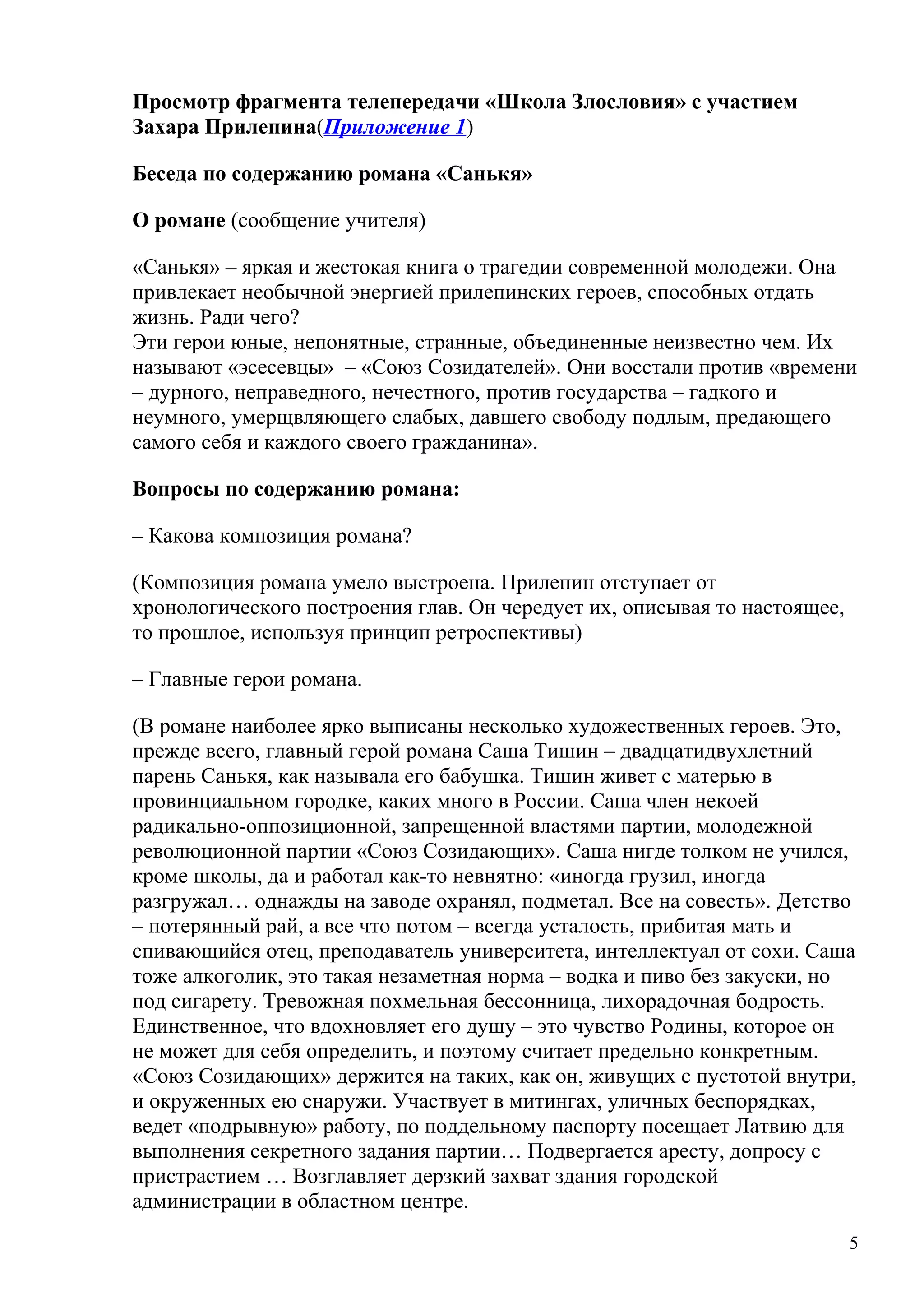 Просмотр фрагмента телепередачи «Школа Злословия» с участием
Захара Прилепина(Приложение 1)

Беседа по содержанию романа «Санькя»

О романе (сообщение учителя)

«Санькя» – яркая и жестокая книга о трагедии современной молодежи. Она
привлекает необычной энергией прилепинских героев, способных отдать
жизнь. Ради чего?
Эти герои юные, непонятные, странные, объединенные неизвестно чем. Их
называют «эсесевцы» – «Союз Созидателей». Они восстали против «времени
– дурного, неправедного, нечестного, против государства – гадкого и
неумного, умерщвляющего слабых, давшего свободу подлым, предающего
самого себя и каждого своего гражданина».

Вопросы по содержанию романа:

– Какова композиция романа?

(Композиция романа умело выстроена. Прилепин отступает от
хронологического построения глав. Он чередует их, описывая то настоящее,
то прошлое, используя принцип ретроспективы)

– Главные герои романа.

(В романе наиболее ярко выписаны несколько художественных героев. Это,
прежде всего, главный герой романа Саша Тишин – двадцатидвухлетний
парень Санькя, как называла его бабушка. Тишин живет с матерью в
провинциальном городке, каких много в России. Саша член некоей
радикально-оппозиционной, запрещенной властями партии, молодежной
революционной партии «Союз Созидающих». Саша нигде толком не учился,
кроме школы, да и работал как-то невнятно: «иногда грузил, иногда
разгружал… однажды на заводе охранял, подметал. Все на совесть». Детство
– потерянный рай, а все что потом – всегда усталость, прибитая мать и
спивающийся отец, преподаватель университета, интеллектуал от сохи. Саша
тоже алкоголик, это такая незаметная норма – водка и пиво без закуски, но
под сигарету. Тревожная похмельная бессонница, лихорадочная бодрость.
Единственное, что вдохновляет его душу – это чувство Родины, которое он
не может для себя определить, и поэтому считает предельно конкретным.
«Союз Созидающих» держится на таких, как он, живущих с пустотой внутри,
и окруженных ею снаружи. Участвует в митингах, уличных беспорядках,
ведет «подрывную» работу, по поддельному паспорту посещает Латвию для
выполнения секретного задания партии… Подвергается аресту, допросу с
пристрастием … Возглавляет дерзкий захват здания городской
администрации в областном центре.
                                                                           5
 