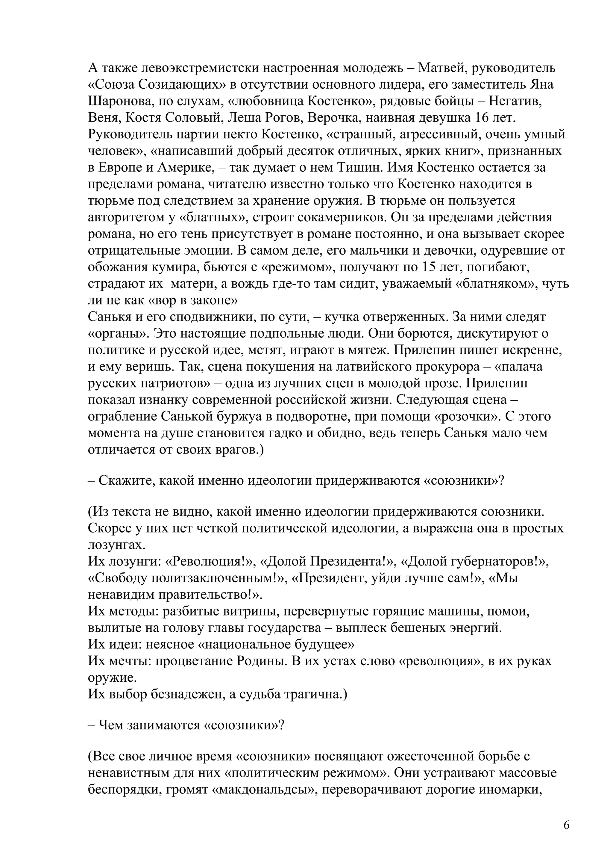 А также левоэкстремистски настроенная молодежь – Матвей, руководитель
«Союза Созидающих» в отсутствии основного лидера, его заместитель Яна
Шаронова, по слухам, «любовница Костенко», рядовые бойцы – Негатив,
Веня, Костя Соловый, Леша Рогов, Верочка, наивная девушка 16 лет.
Руководитель партии некто Костенко, «странный, агрессивный, очень умный
человек», «написавший добрый десяток отличных, ярких книг», признанных
в Европе и Америке, – так думает о нем Тишин. Имя Костенко остается за
пределами романа, читателю известно только что Костенко находится в
тюрьме под следствием за хранение оружия. В тюрьме он пользуется
авторитетом у «блатных», строит сокамерников. Он за пределами действия
романа, но его тень присутствует в романе постоянно, и она вызывает скорее
отрицательные эмоции. В самом деле, его мальчики и девочки, одуревшие от
обожания кумира, бьются с «режимом», получают по 15 лет, погибают,
страдают их матери, а вождь где-то там сидит, уважаемый «блатняком», чуть
ли не как «вор в законе»
Санькя и его сподвижники, по сути, – кучка отверженных. За ними следят
«органы». Это настоящие подпольные люди. Они борются, дискутируют о
политике и русской идее, мстят, играют в мятеж. Прилепин пишет искренне,
и ему веришь. Так, сцена покушения на латвийского прокурора – «палача
русских патриотов» – одна из лучших сцен в молодой прозе. Прилепин
показал изнанку современной российской жизни. Следующая сцена –
ограбление Санькой буржуа в подворотне, при помощи «розочки». С этого
момента на душе становится гадко и обидно, ведь теперь Санькя мало чем
отличается от своих врагов.)

– Скажите, какой именно идеологии придерживаются «союзники»?

(Из текста не видно, какой именно идеологии придерживаются союзники.
Скорее у них нет четкой политической идеологии, а выражена она в простых
лозунгах.
Их лозунги: «Революция!», «Долой Президента!», «Долой губернаторов!»,
«Свободу политзаключенным!», «Президент, уйди лучше сам!», «Мы
ненавидим правительство!».
Их методы: разбитые витрины, перевернутые горящие машины, помои,
вылитые на голову главы государства – выплеск бешеных энергий.
Их идеи: неясное «национальное будущее»
Их мечты: процветание Родины. В их устах слово «революция», в их руках
оружие.
Их выбор безнадежен, а судьба трагична.)

– Чем занимаются «союзники»?

(Все свое личное время «союзники» посвящают ожесточенной борьбе с
ненавистным для них «политическим режимом». Они устраивают массовые
беспорядки, громят «макдональдсы», переворачивают дорогие иномарки,

                                                                         6
 
